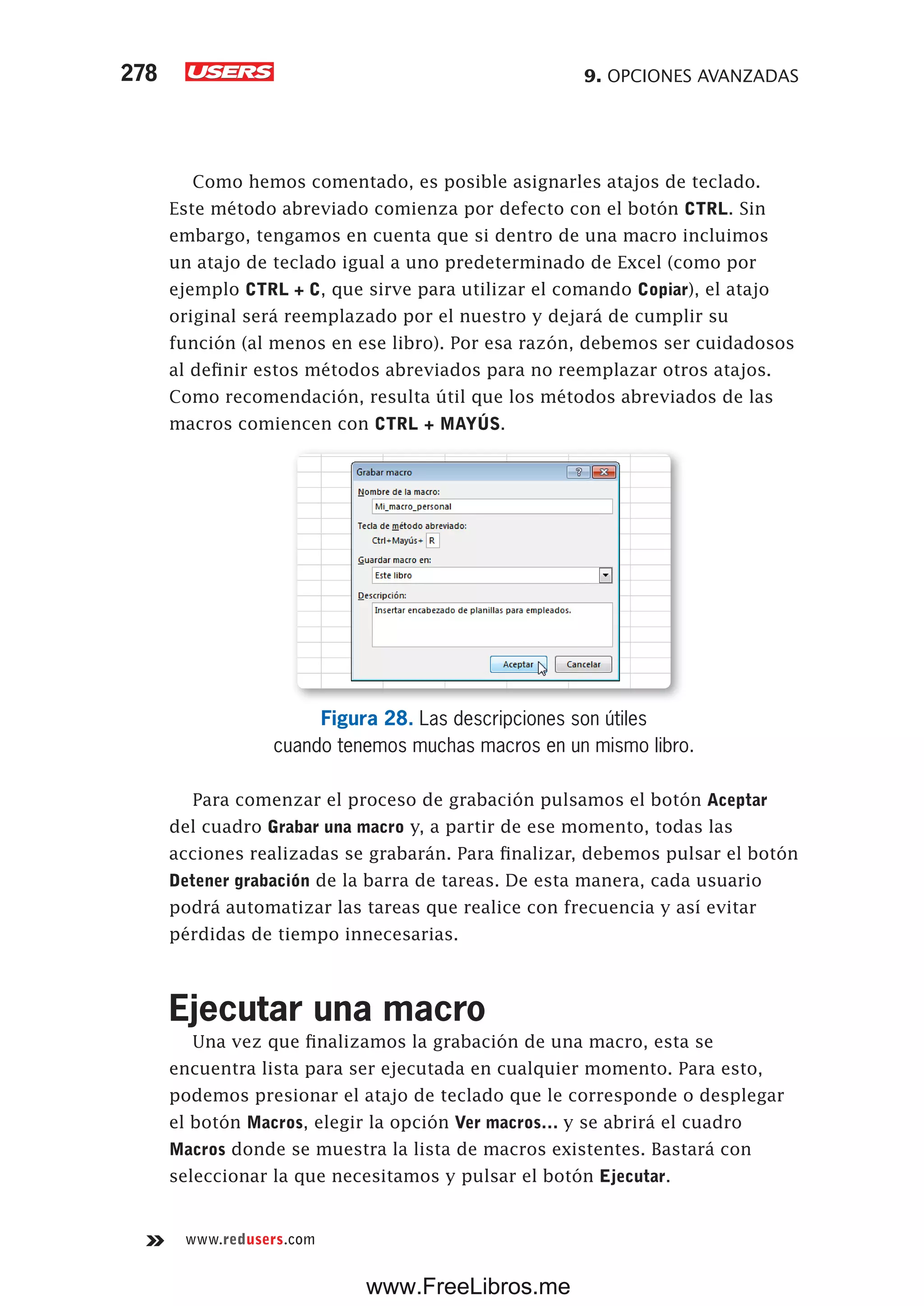9. OPCIONES AVANZADAS278
www.redusers.com
Como hemos comentado, es posible asignarles atajos de teclado.
Este método abreviado comienza por defecto con el botón CTRL. Sin
embargo, tengamos en cuenta que si dentro de una macro incluimos
un atajo de teclado igual a uno predeterminado de Excel (como por
ejemplo CTRL + C, que sirve para utilizar el comando Copiar), el atajo
original será reemplazado por el nuestro y dejará de cumplir su
función (al menos en ese libro). Por esa razón, debemos ser cuidadosos
al definir estos métodos abreviados para no reemplazar otros atajos.
Como recomendación, resulta útil que los métodos abreviados de las
macros comiencen con CTRL + MAYÚS.
Figura 28. Las descripciones son útiles
cuando tenemos muchas macros en un mismo libro.
Para comenzar el proceso de grabación pulsamos el botón Aceptar
del cuadro Grabar una macro y, a partir de ese momento, todas las
acciones realizadas se grabarán. Para finalizar, debemos pulsar el botón
Detener grabación de la barra de tareas. De esta manera, cada usuario
podrá automatizar las tareas que realice con frecuencia y así evitar
pérdidas de tiempo innecesarias.
Ejecutar una macro
Una vez que finalizamos la grabación de una macro, esta se
encuentra lista para ser ejecutada en cualquier momento. Para esto,
podemos presionar el atajo de teclado que le corresponde o desplegar
el botón Macros, elegir la opción Ver macros… y se abrirá el cuadro
Macros donde se muestra la lista de macros existentes. Bastará con
seleccionar la que necesitamos y pulsar el botón Ejecutar.
www.FreeLibros.me
 