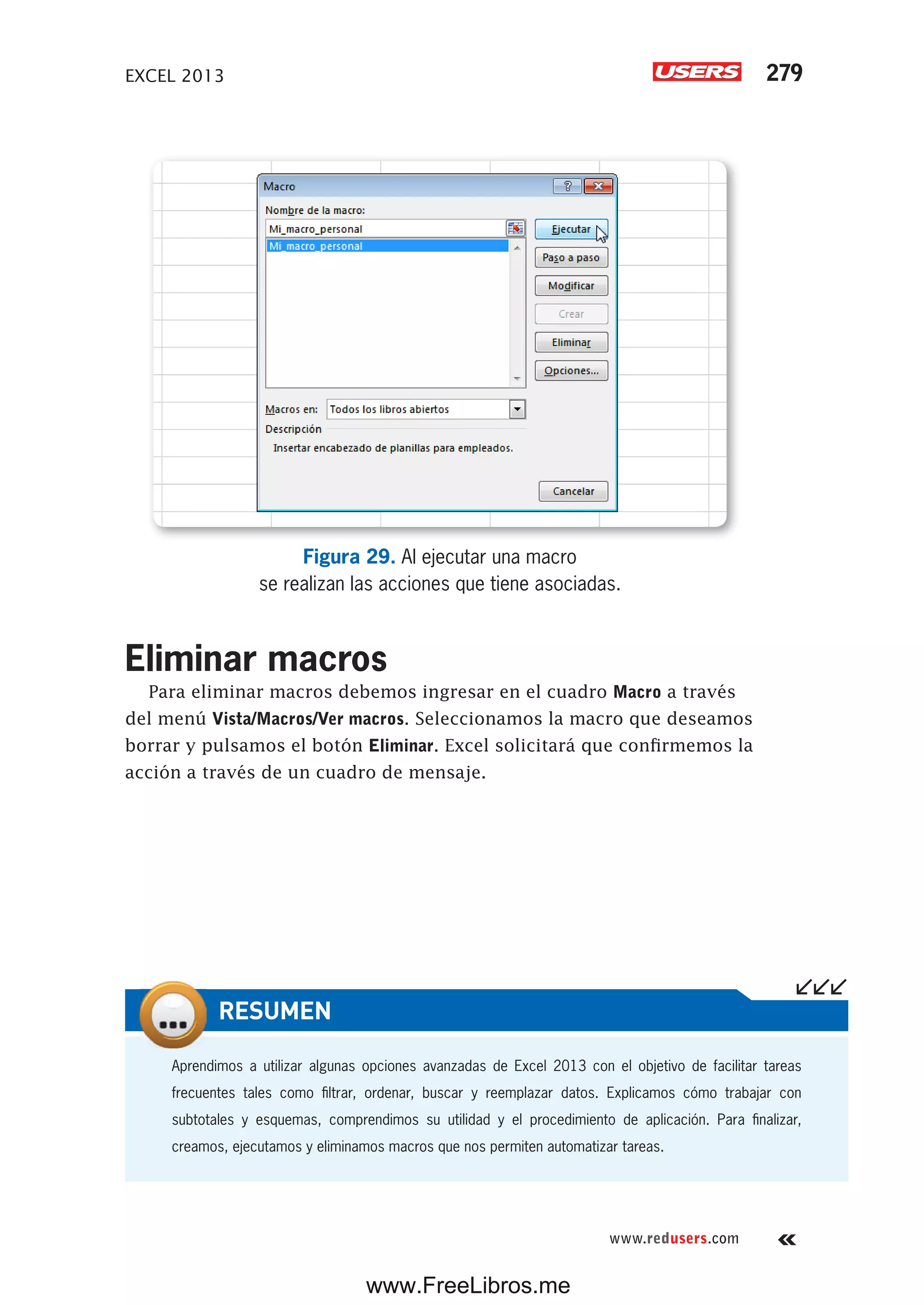 EXCEL 2013 279
www.redusers.com
Figura 29. Al ejecutar una macro
se realizan las acciones que tiene asociadas.
Eliminar macros
Para eliminar macros debemos ingresar en el cuadro Macro a través
del menú Vista/Macros/Ver macros. Seleccionamos la macro que deseamos
borrar y pulsamos el botón Eliminar. Excel solicitará que confirmemos la
acción a través de un cuadro de mensaje.
Aprendimos a utilizar algunas opciones avanzadas de Excel 2013 con el objetivo de facilitar tareas
frecuentes tales como filtrar, ordenar, buscar y reemplazar datos. Explicamos cómo trabajar con
subtotales y esquemas, comprendimos su utilidad y el procedimiento de aplicación. Para finalizar,
creamos, ejecutamos y eliminamos macros que nos permiten automatizar tareas.
RESUMEN
www.FreeLibros.me
 
