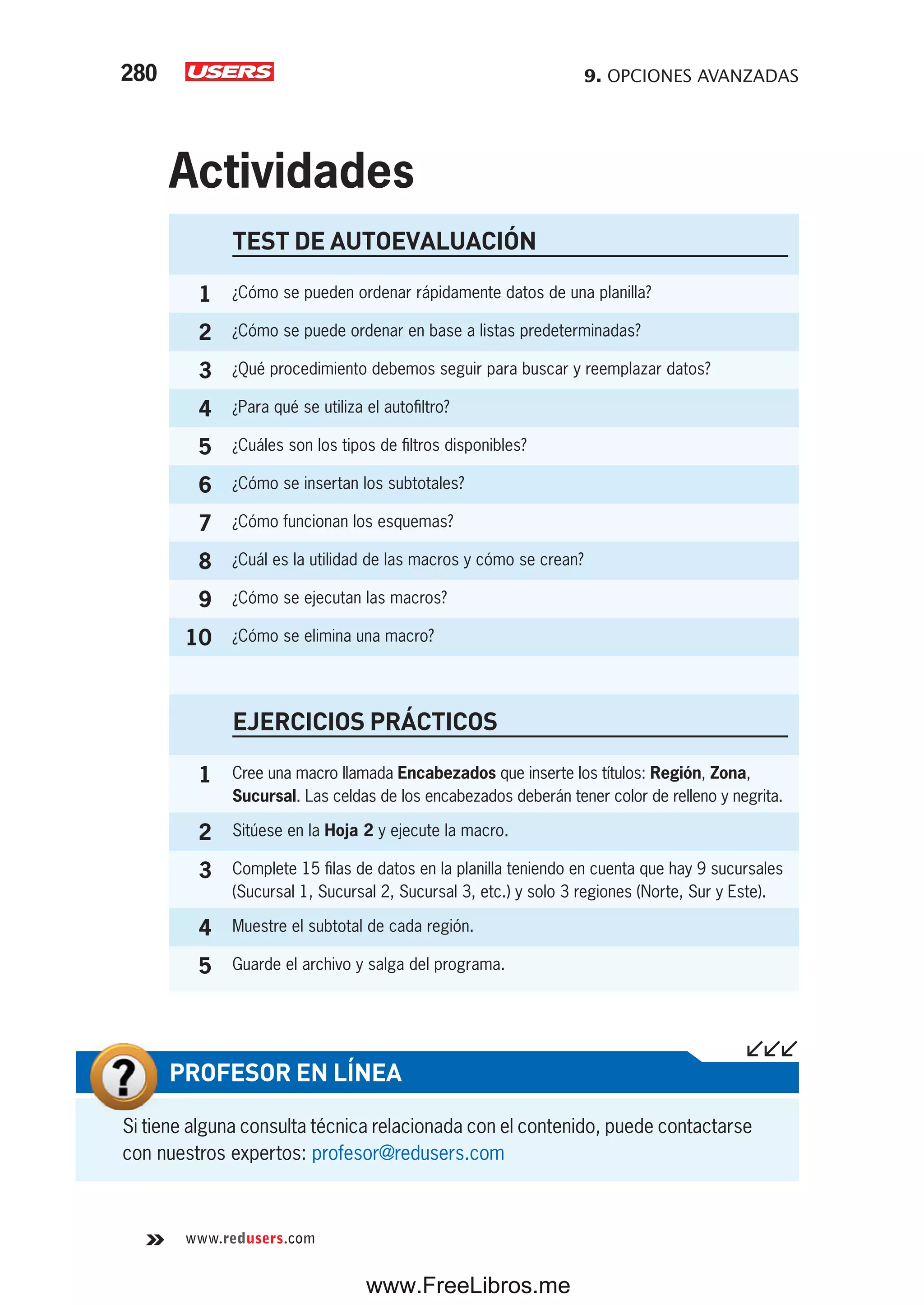 9. OPCIONES AVANZADAS280
www.redusers.com
TEST DE AUTOEVALUACIÓN
1 ¿Cómo se pueden ordenar rápidamente datos de una planilla?
2 ¿Cómo se puede ordenar en base a listas predeterminadas?
3 ¿Qué procedimiento debemos seguir para buscar y reemplazar datos?
4 ¿Para qué se utiliza el autofiltro?
5 ¿Cuáles son los tipos de filtros disponibles?
6 ¿Cómo se insertan los subtotales?
7 ¿Cómo funcionan los esquemas?
8 ¿Cuál es la utilidad de las macros y cómo se crean?
9 ¿Cómo se ejecutan las macros?
10 ¿Cómo se elimina una macro?
EJERCICIOS PRÁCTICOS
1 Cree una macro llamada Encabezados que inserte los títulos: Región, Zona,
Sucursal. Las celdas de los encabezados deberán tener color de relleno y negrita.
2 Sitúese en la Hoja 2 y ejecute la macro.
3 Complete 15 filas de datos en la planilla teniendo en cuenta que hay 9 sucursales
(Sucursal 1, Sucursal 2, Sucursal 3, etc.) y solo 3 regiones (Norte, Sur y Este).
4 Muestre el subtotal de cada región.
5 Guarde el archivo y salga del programa.
Actividades
Si tiene alguna consulta técnica relacionada con el contenido, puede contactarse
con nuestros expertos: profesor@redusers.com
PROFESOR EN LÍNEA
www.FreeLibros.me
 