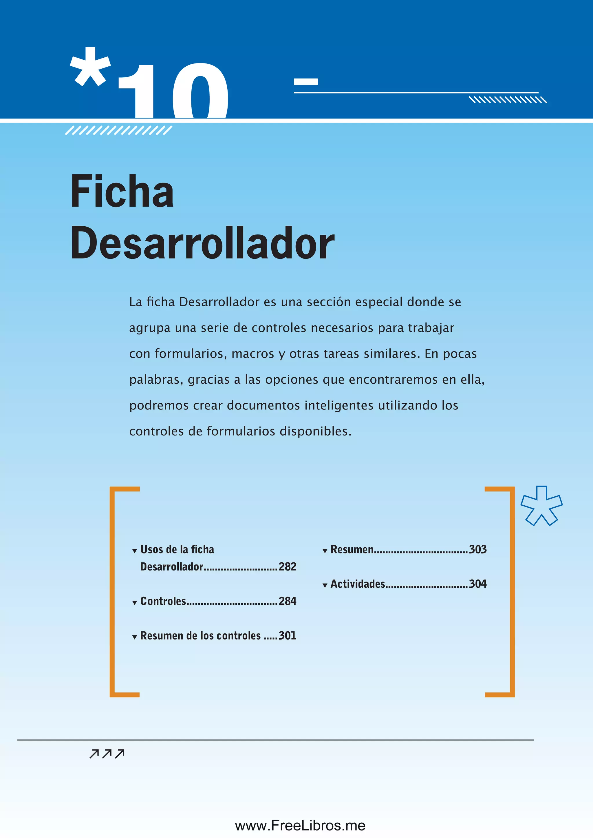 Servicio de atención al lector: usershop@redusers.com
La ficha Desarrollador es una sección especial donde se
agrupa una serie de controles necesarios para trabajar
con formularios, macros y otras tareas similares. En pocas
palabras, gracias a las opciones que encontraremos en ella,
podremos crear documentos inteligentes utilizando los
controles de formularios disponibles.
Ficha
Desarrollador
▼ Usos de la ficha
Desarrollador..........................282
▼ Controles................................284
▼ Resumen de los controles .....301
▼ Resumen.................................303
▼ Actividades.............................304
www.FreeLibros.me
 