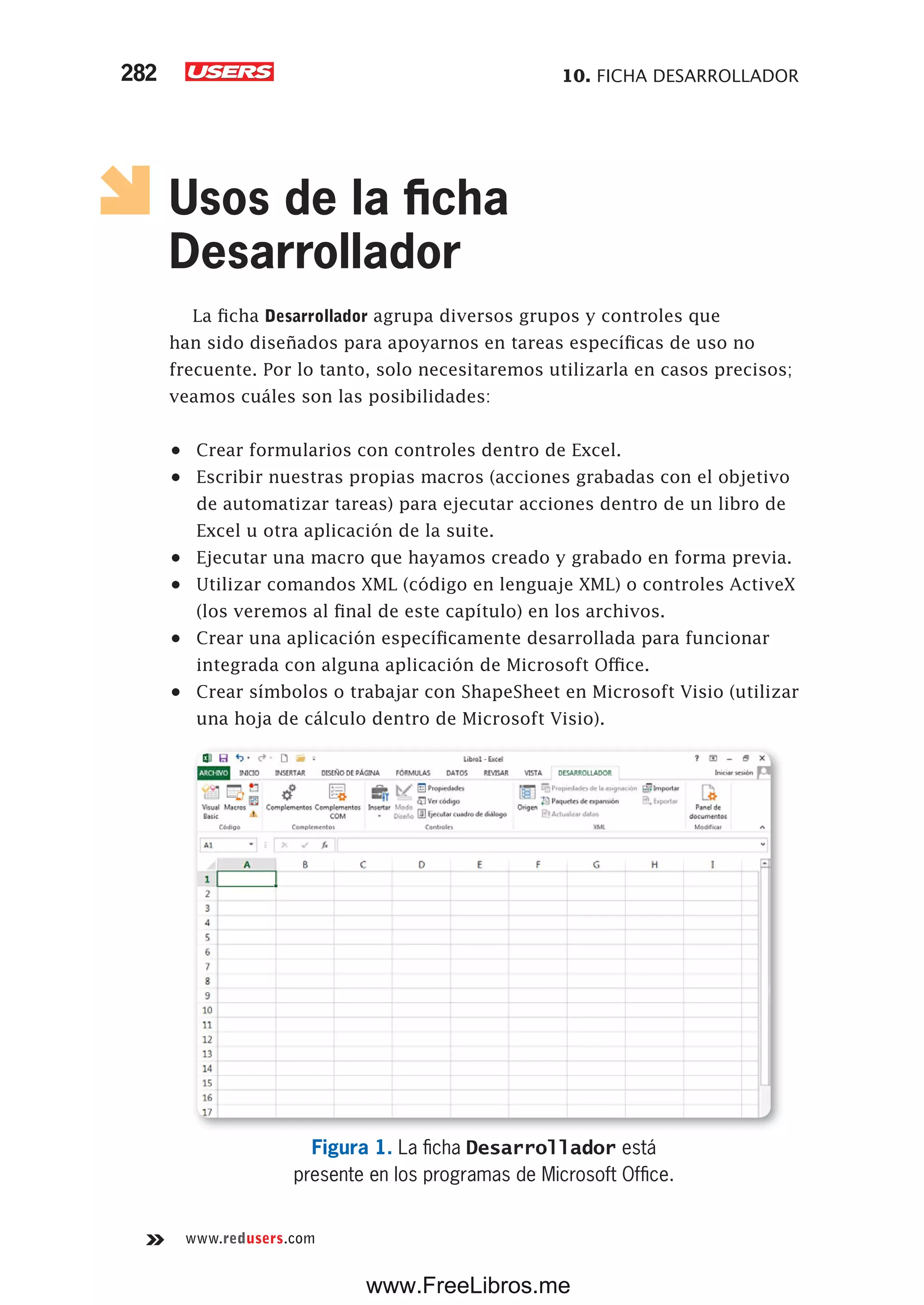 10. FICHA DESARROLLADOR282
www.redusers.com
Usos de la ficha
Desarrollador
La ficha Desarrollador agrupa diversos grupos y controles que
han sido diseñados para apoyarnos en tareas específicas de uso no
frecuente. Por lo tanto, solo necesitaremos utilizarla en casos precisos;
veamos cuáles son las posibilidades:
•	 Crear formularios con controles dentro de Excel.
•	 Escribir nuestras propias macros (acciones grabadas con el objetivo
de automatizar tareas) para ejecutar acciones dentro de un libro de
Excel u otra aplicación de la suite.
•	 Ejecutar una macro que hayamos creado y grabado en forma previa.
•	 Utilizar comandos XML (código en lenguaje XML) o controles ActiveX
(los veremos al final de este capítulo) en los archivos.
•	 Crear una aplicación específicamente desarrollada para funcionar
integrada con alguna aplicación de Microsoft Office.
•	 Crear símbolos o trabajar con ShapeSheet en Microsoft Visio (utilizar
una hoja de cálculo dentro de Microsoft Visio).
Figura 1. La ficha Desarrollador está
presente en los programas de Microsoft Office.
www.FreeLibros.me
 