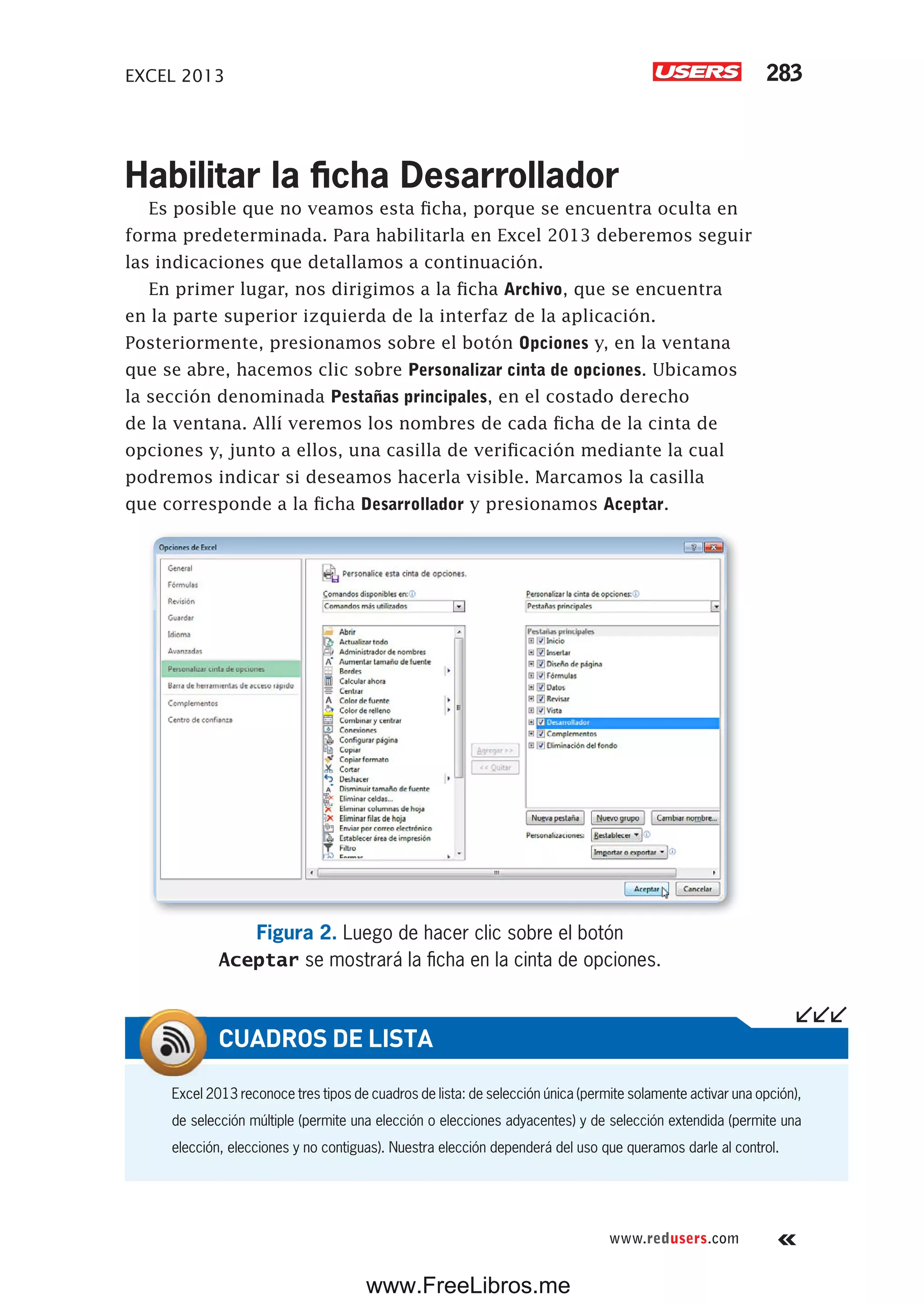EXCEL 2013 283
www.redusers.com
Habilitar la ficha Desarrollador
Es posible que no veamos esta ficha, porque se encuentra oculta en
forma predeterminada. Para habilitarla en Excel 2013 deberemos seguir
las indicaciones que detallamos a continuación.
En primer lugar, nos dirigimos a la ficha Archivo, que se encuentra
en la parte superior izquierda de la interfaz de la aplicación.
Posteriormente, presionamos sobre el botón Opciones y, en la ventana
que se abre, hacemos clic sobre Personalizar cinta de opciones. Ubicamos
la sección denominada Pestañas principales, en el costado derecho
de la ventana. Allí veremos los nombres de cada ficha de la cinta de
opciones y, junto a ellos, una casilla de verificación mediante la cual
podremos indicar si deseamos hacerla visible. Marcamos la casilla
que corresponde a la ficha Desarrollador y presionamos Aceptar.
Figura 2. Luego de hacer clic sobre el botón
Aceptar se mostrará la ficha en la cinta de opciones.
Excel 2013 reconoce tres tipos de cuadros de lista: de selección única (permite solamente activar una opción),
de selección múltiple (permite una elección o elecciones adyacentes) y de selección extendida (permite una
elección, elecciones y no contiguas). Nuestra elección dependerá del uso que queramos darle al control.
CUADROS DE LISTA
www.FreeLibros.me
 