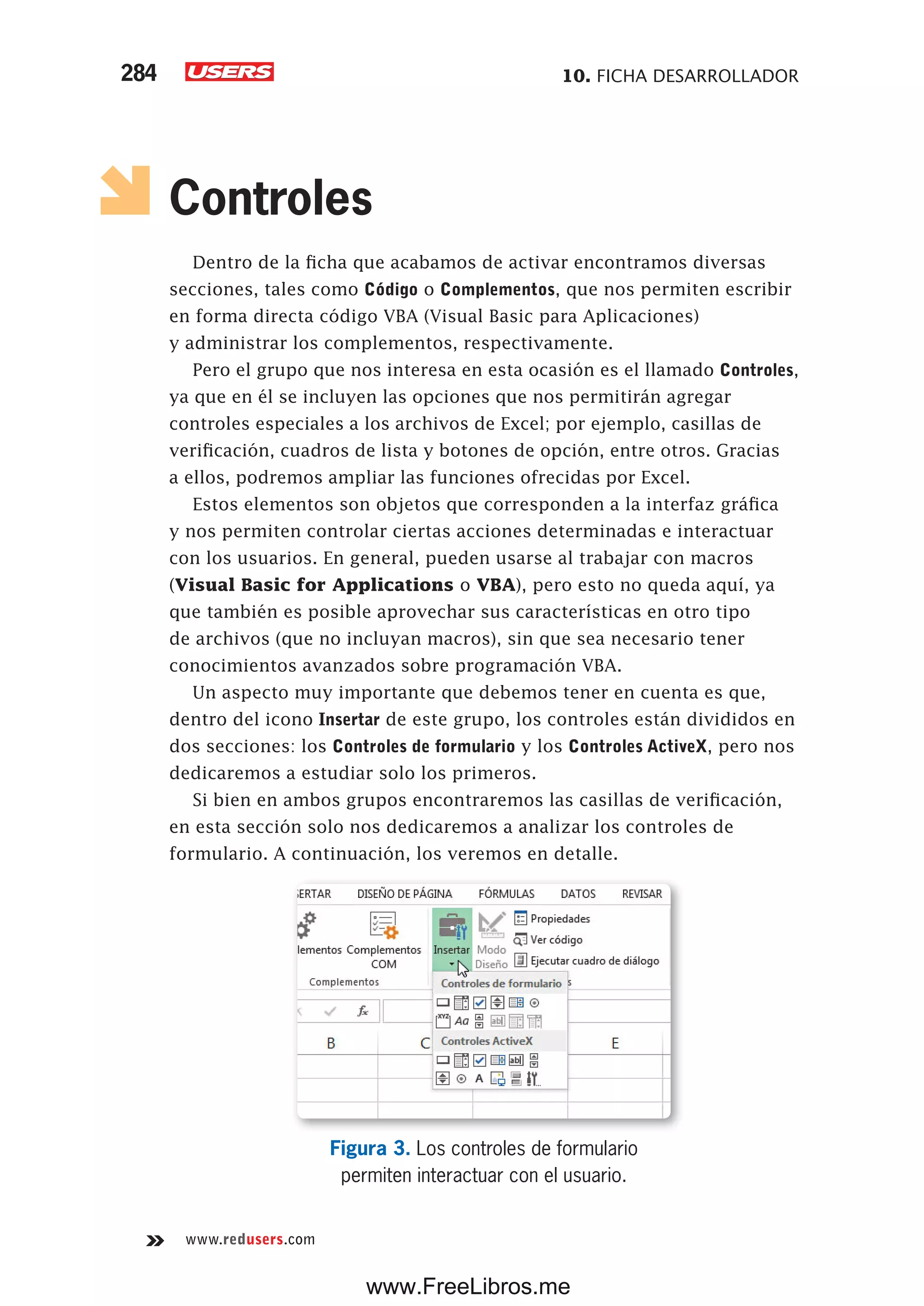 10. FICHA DESARROLLADOR284
www.redusers.com
Controles
Dentro de la ficha que acabamos de activar encontramos diversas
secciones, tales como Código o Complementos, que nos permiten escribir
en forma directa código VBA (Visual Basic para Aplicaciones)
y administrar los complementos, respectivamente.
Pero el grupo que nos interesa en esta ocasión es el llamado Controles,
ya que en él se incluyen las opciones que nos permitirán agregar
controles especiales a los archivos de Excel; por ejemplo, casillas de
verificación, cuadros de lista y botones de opción, entre otros. Gracias
a ellos, podremos ampliar las funciones ofrecidas por Excel.
Estos elementos son objetos que corresponden a la interfaz gráfica
y nos permiten controlar ciertas acciones determinadas e interactuar
con los usuarios. En general, pueden usarse al trabajar con macros
(Visual Basic for Applications o VBA), pero esto no queda aquí, ya
que también es posible aprovechar sus características en otro tipo
de archivos (que no incluyan macros), sin que sea necesario tener
conocimientos avanzados sobre programación VBA.
Un aspecto muy importante que debemos tener en cuenta es que,
dentro del icono Insertar de este grupo, los controles están divididos en
dos secciones: los Controles de formulario y los Controles ActiveX, pero nos
dedicaremos a estudiar solo los primeros.
Si bien en ambos grupos encontraremos las casillas de verificación,
en esta sección solo nos dedicaremos a analizar los controles de
formulario. A continuación, los veremos en detalle.
Figura 3. Los controles de formulario
permiten interactuar con el usuario.
www.FreeLibros.me
 