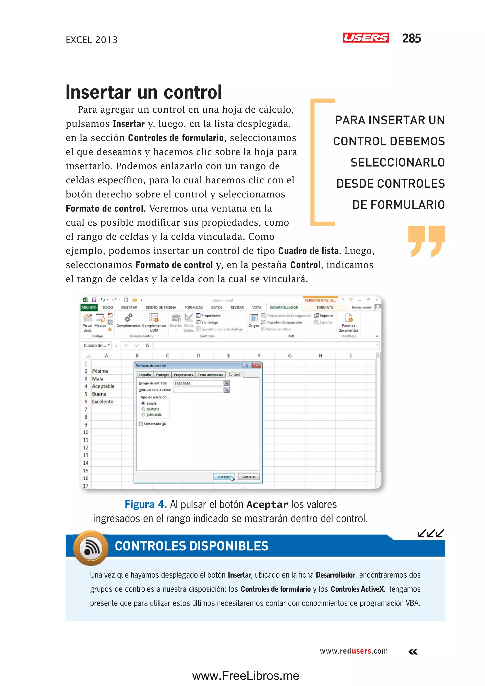 EXCEL 2013 285
www.redusers.com
Insertar un control
Para agregar un control en una hoja de cálculo,
pulsamos Insertar y, luego, en la lista desplegada,
en la sección Controles de formulario, seleccionamos
el que deseamos y hacemos clic sobre la hoja para
insertarlo. Podemos enlazarlo con un rango de
celdas específico, para lo cual hacemos clic con el
botón derecho sobre el control y seleccionamos
Formato de control. Veremos una ventana en la
cual es posible modificar sus propiedades, como
el rango de celdas y la celda vinculada. Como
ejemplo, podemos insertar un control de tipo Cuadro de lista. Luego,
seleccionamos Formato de control y, en la pestaña Control, indicamos
el rango de celdas y la celda con la cual se vinculará.
Figura 4. Al pulsar el botón Aceptar los valores
ingresados en el rango indicado se mostrarán dentro del control.
Una vez que hayamos desplegado el botón Insertar, ubicado en la ficha Desarrollador, encontraremos dos
grupos de controles a nuestra disposición: los Controles de formulario y los ControlesActiveX. Tengamos
presente que para utilizar estos últimos necesitaremos contar con conocimientos de programación VBA.
CONTROLES DISPONIBLES
PARA INSERTAR UN
CONTROL DEBEMOS
SELECCIONARLO
DESDE CONTROLES
DE FORMULARIO
www.FreeLibros.me
 
