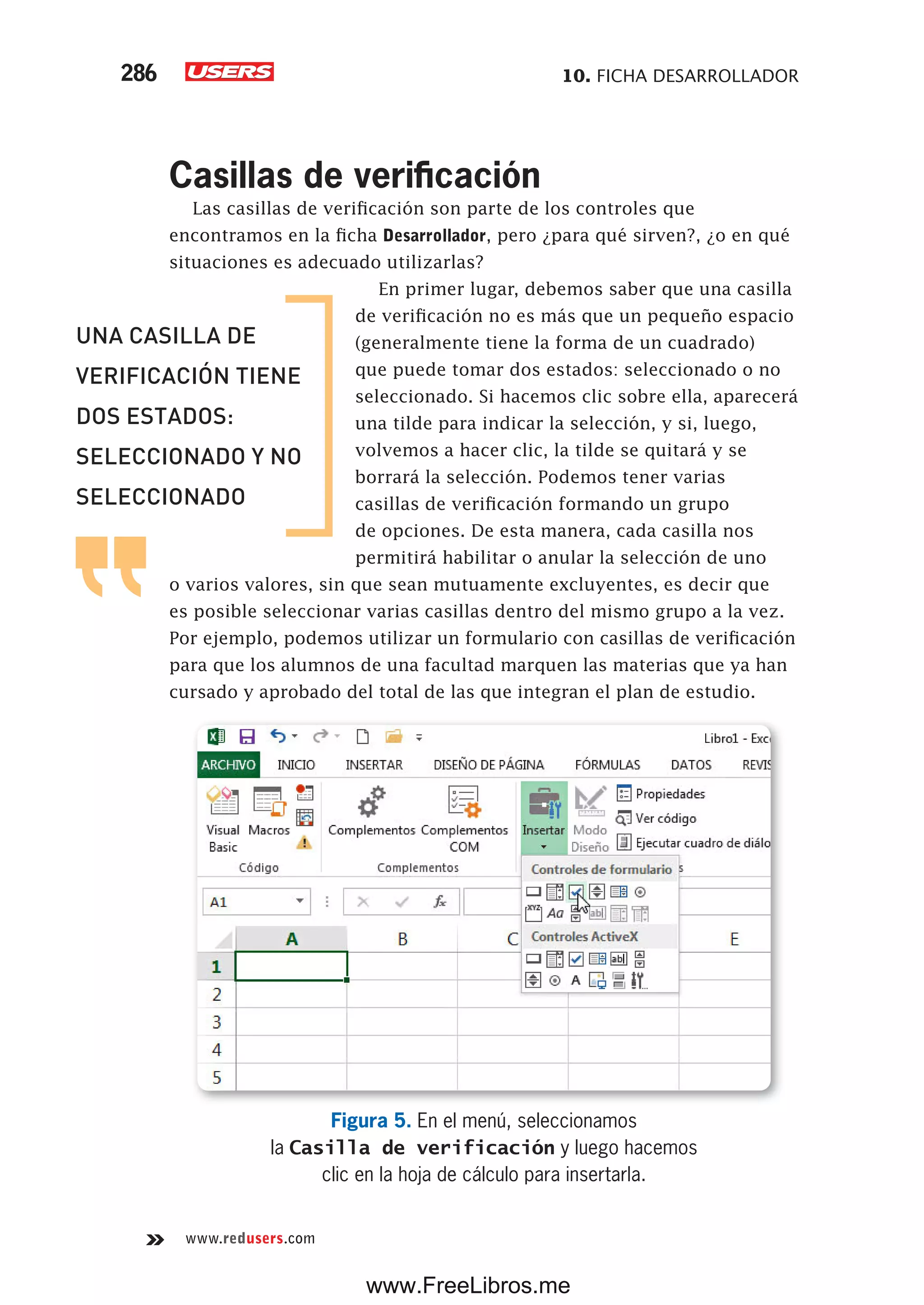 10. FICHA DESARROLLADOR286
www.redusers.com
Casillas de verificación
Las casillas de verificación son parte de los controles que
encontramos en la ficha Desarrollador, pero ¿para qué sirven?, ¿o en qué
situaciones es adecuado utilizarlas?
En primer lugar, debemos saber que una casilla
de verificación no es más que un pequeño espacio
(generalmente tiene la forma de un cuadrado)
que puede tomar dos estados: seleccionado o no
seleccionado. Si hacemos clic sobre ella, aparecerá
una tilde para indicar la selección, y si, luego,
volvemos a hacer clic, la tilde se quitará y se
borrará la selección. Podemos tener varias
casillas de verificación formando un grupo
de opciones. De esta manera, cada casilla nos
permitirá habilitar o anular la selección de uno
o varios valores, sin que sean mutuamente excluyentes, es decir que
es posible seleccionar varias casillas dentro del mismo grupo a la vez.
Por ejemplo, podemos utilizar un formulario con casillas de verificación
para que los alumnos de una facultad marquen las materias que ya han
cursado y aprobado del total de las que integran el plan de estudio.
Figura 5. En el menú, seleccionamos
la Casilla de verificación y luego hacemos
clic en la hoja de cálculo para insertarla.
UNA CASILLA DE
VERIFICACIÓN TIENE
DOS ESTADOS:
SELECCIONADO Y NO
SELECCIONADO
www.FreeLibros.me
 