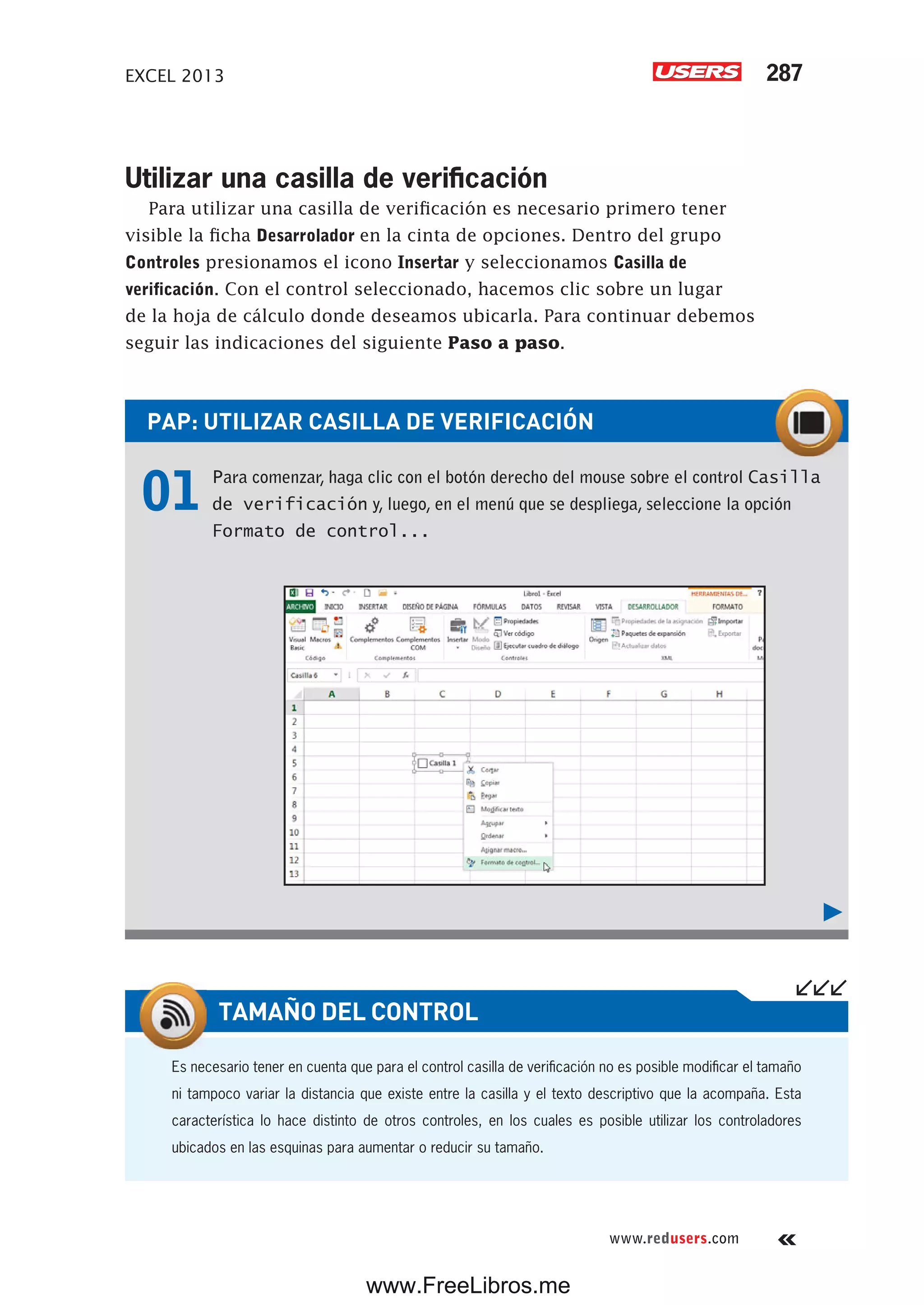 EXCEL 2013 287
www.redusers.com
PAP: UTILIZAR CASILLA DE VERIFICACIÓN
01 Para comenzar, haga clic con el botón derecho del mouse sobre el control Casilla
de verificación y, luego, en el menú que se despliega, seleccione la opción
Formato de control...
Utilizar una casilla de verificación
Para utilizar una casilla de verificación es necesario primero tener
visible la ficha Desarrolador en la cinta de opciones. Dentro del grupo
Controles presionamos el icono Insertar y seleccionamos Casilla de
verificación. Con el control seleccionado, hacemos clic sobre un lugar
de la hoja de cálculo donde deseamos ubicarla. Para continuar debemos
seguir las indicaciones del siguiente Paso a paso.
Es necesario tener en cuenta que para el control casilla de verificación no es posible modificar el tamaño
ni tampoco variar la distancia que existe entre la casilla y el texto descriptivo que la acompaña. Esta
característica lo hace distinto de otros controles, en los cuales es posible utilizar los controladores
ubicados en las esquinas para aumentar o reducir su tamaño.
TAMAÑO DEL CONTROL
www.FreeLibros.me
 
