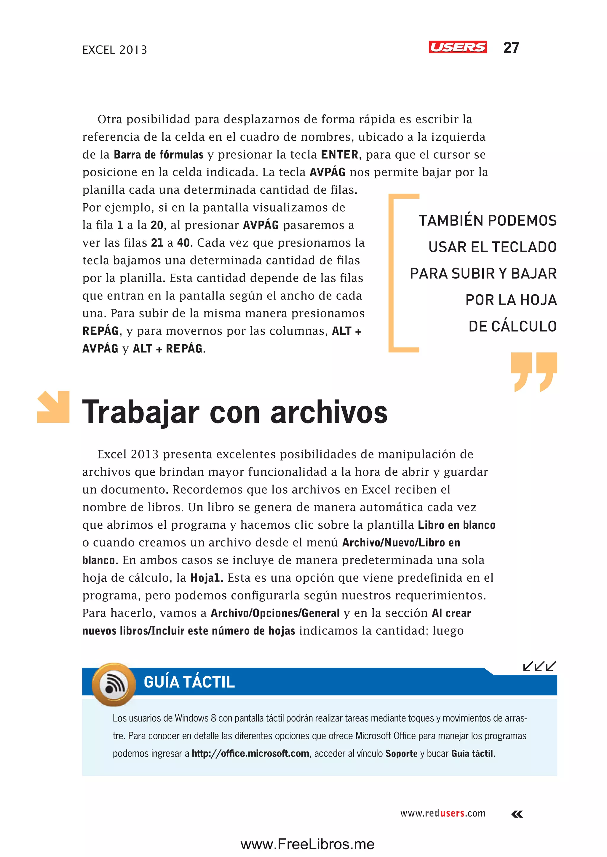EXCEL 2013 27
www.redusers.com
Otra posibilidad para desplazarnos de forma rápida es escribir la
referencia de la celda en el cuadro de nombres, ubicado a la izquierda
de la Barra de fórmulas y presionar la tecla ENTER, para que el cursor se
posicione en la celda indicada. La tecla AVPÁG nos permite bajar por la
planilla cada una determinada cantidad de filas.
Por ejemplo, si en la pantalla visualizamos de
la fila 1 a la 20, al presionar AVPÁG pasaremos a
ver las filas 21 a 40. Cada vez que presionamos la
tecla bajamos una determinada cantidad de filas
por la planilla. Esta cantidad depende de las filas
que entran en la pantalla según el ancho de cada
una. Para subir de la misma manera presionamos
REPÁG, y para movernos por las columnas, ALT +
AVPÁG y ALT + REPÁG.
Trabajar con archivos
Excel 2013 presenta excelentes posibilidades de manipulación de
archivos que brindan mayor funcionalidad a la hora de abrir y guardar
un documento. Recordemos que los archivos en Excel reciben el
nombre de libros. Un libro se genera de manera automática cada vez
que abrimos el programa y hacemos clic sobre la plantilla Libro en blanco
o cuando creamos un archivo desde el menú Archivo/Nuevo/Libro en
blanco. En ambos casos se incluye de manera predeterminada una sola
hoja de cálculo, la Hoja1. Esta es una opción que viene predefinida en el
programa, pero podemos configurarla según nuestros requerimientos.
Para hacerlo, vamos a Archivo/Opciones/General y en la sección Al crear
nuevos libros/Incluir este número de hojas indicamos la cantidad; luego
TAMBIÉN PODEMOS
USAR EL TECLADO
PARA SUBIR Y BAJAR
POR LA HOJA
DE CÁLCULO
Los usuarios de Windows 8 con pantalla táctil podrán realizar tareas mediante toques y movimientos de arras-
tre. Para conocer en detalle las diferentes opciones que ofrece Microsoft Office para manejar los programas
podemos ingresar a http://office.microsoft.com, acceder al vínculo Soporte y bucar Guía táctil.
GUÍA TÁCTIL
www.FreeLibros.me
 