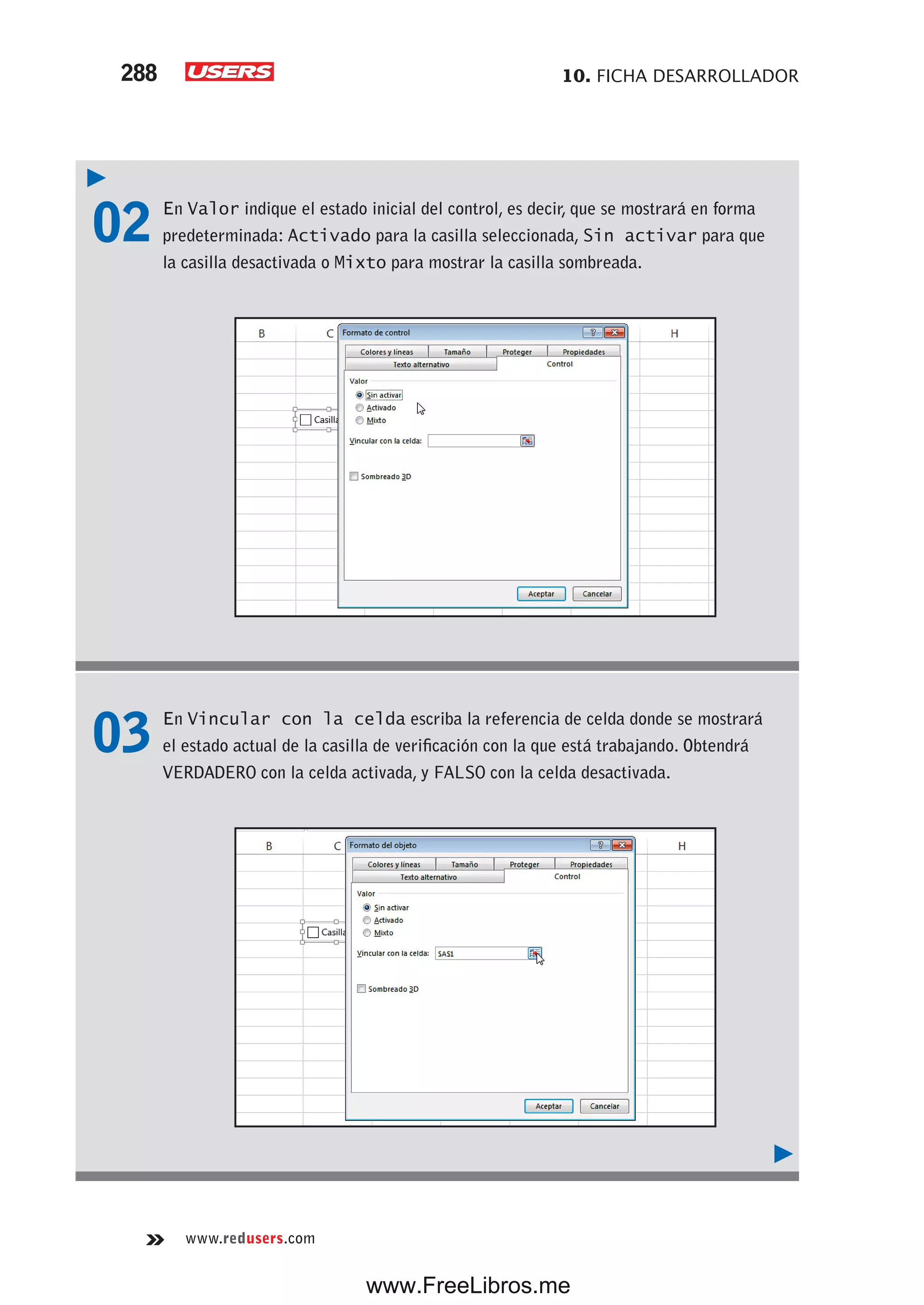 10. FICHA DESARROLLADOR288
www.redusers.com
02 En Valor indique el estado inicial del control, es decir, que se mostrará en forma
predeterminada: Activado para la casilla seleccionada, Sin activar para que
la casilla desactivada o Mixto para mostrar la casilla sombreada.
03 En Vincular con la celda escriba la referencia de celda donde se mostrará
el estado actual de la casilla de verificación con la que está trabajando. Obtendrá
VERDADERO con la celda activada, y FALSO con la celda desactivada.
www.FreeLibros.me
 