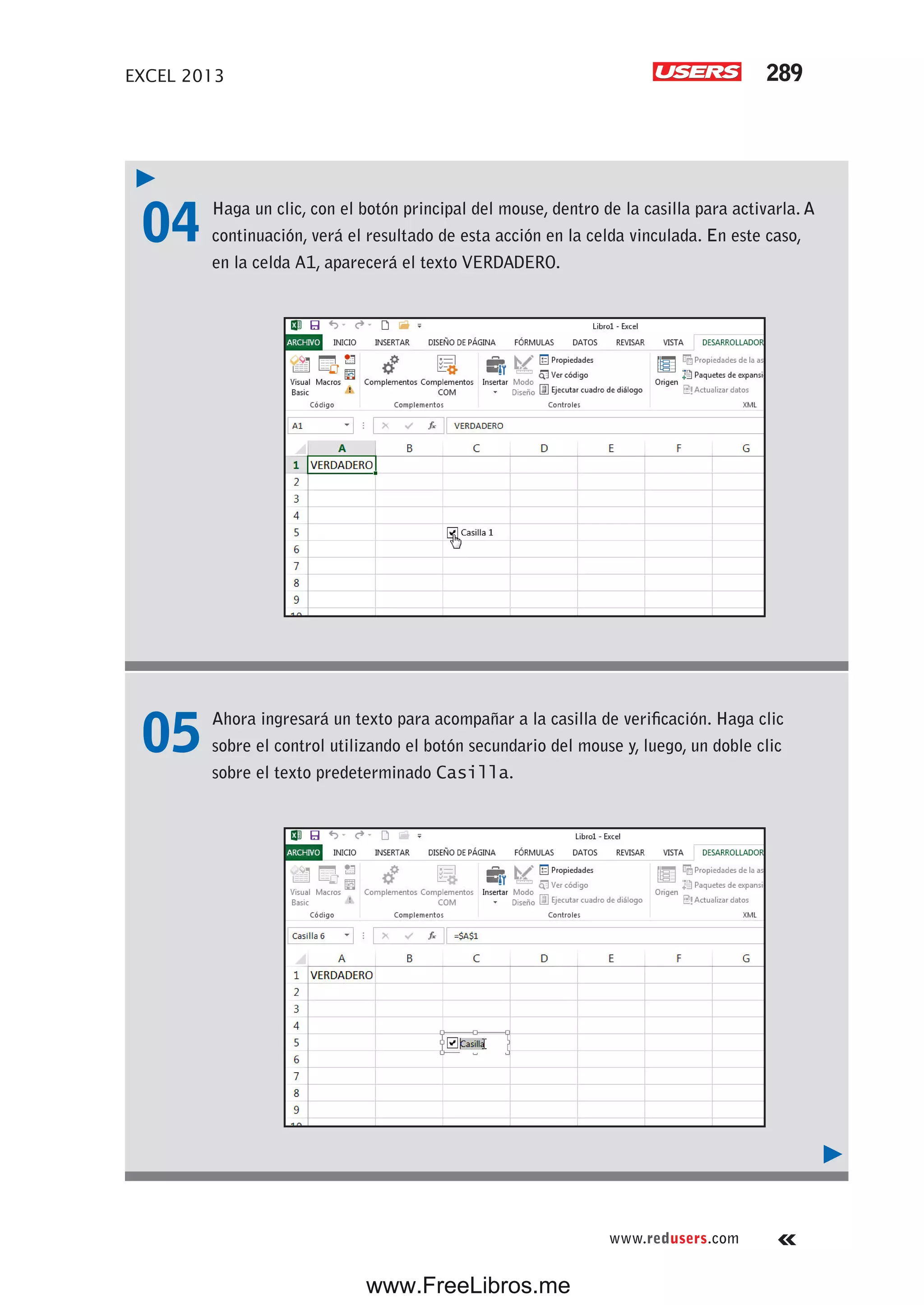 EXCEL 2013 289
www.redusers.com
04 Haga un clic, con el botón principal del mouse, dentro de la casilla para activarla. A
continuación, verá el resultado de esta acción en la celda vinculada. En este caso,
en la celda A1, aparecerá el texto VERDADERO.
05 Ahora ingresará un texto para acompañar a la casilla de verificación. Haga clic
sobre el control utilizando el botón secundario del mouse y, luego, un doble clic
sobre el texto predeterminado Casilla.
www.FreeLibros.me
 