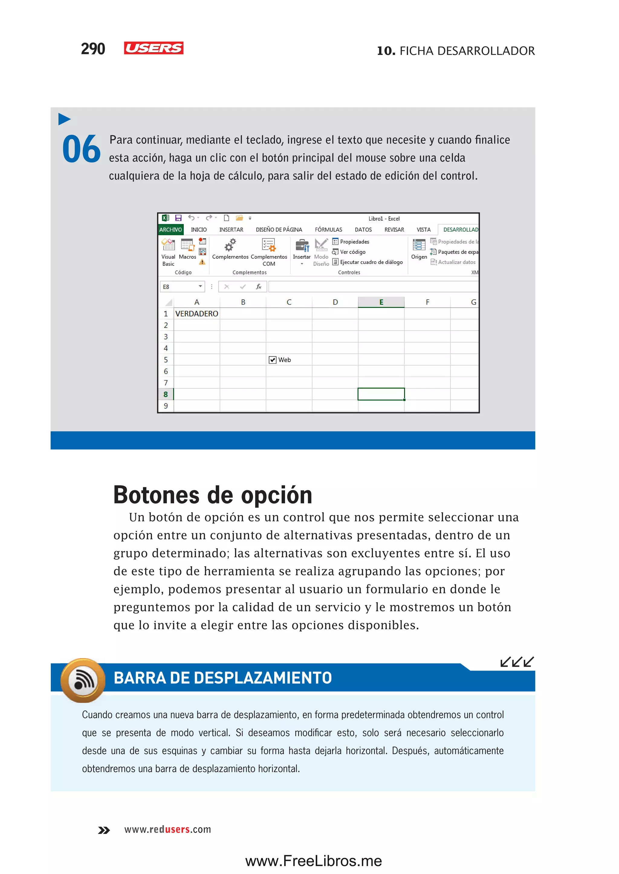 10. FICHA DESARROLLADOR290
www.redusers.com
06 Para continuar, mediante el teclado, ingrese el texto que necesite y cuando finalice
esta acción, haga un clic con el botón principal del mouse sobre una celda
cualquiera de la hoja de cálculo, para salir del estado de edición del control.
Botones de opción
Un botón de opción es un control que nos permite seleccionar una
opción entre un conjunto de alternativas presentadas, dentro de un
grupo determinado; las alternativas son excluyentes entre sí. El uso
de este tipo de herramienta se realiza agrupando las opciones; por
ejemplo, podemos presentar al usuario un formulario en donde le
preguntemos por la calidad de un servicio y le mostremos un botón
que lo invite a elegir entre las opciones disponibles.
Cuando creamos una nueva barra de desplazamiento, en forma predeterminada obtendremos un control
que se presenta de modo vertical. Si deseamos modificar esto, solo será necesario seleccionarlo
desde una de sus esquinas y cambiar su forma hasta dejarla horizontal. Después, automáticamente
obtendremos una barra de desplazamiento horizontal.
BARRA DE DESPLAZAMIENTO
www.FreeLibros.me
 