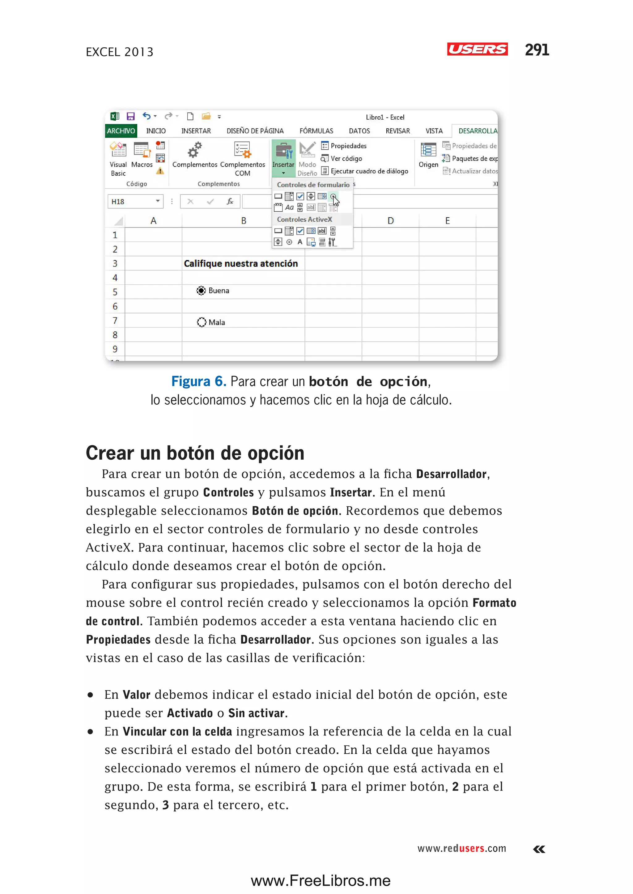 EXCEL 2013 291
www.redusers.com
Figura 6. Para crear un botón de opción,
lo seleccionamos y hacemos clic en la hoja de cálculo.
Crear un botón de opción
Para crear un botón de opción, accedemos a la ficha Desarrollador,
buscamos el grupo Controles y pulsamos Insertar. En el menú
desplegable seleccionamos Botón de opción. Recordemos que debemos
elegirlo en el sector controles de formulario y no desde controles
ActiveX. Para continuar, hacemos clic sobre el sector de la hoja de
cálculo donde deseamos crear el botón de opción.
Para configurar sus propiedades, pulsamos con el botón derecho del
mouse sobre el control recién creado y seleccionamos la opción Formato
de control. También podemos acceder a esta ventana haciendo clic en
Propiedades desde la ficha Desarrollador. Sus opciones son iguales a las
vistas en el caso de las casillas de verificación:
•	 En Valor debemos indicar el estado inicial del botón de opción, este
puede ser Activado o Sin activar.
•	 En Vincular con la celda ingresamos la referencia de la celda en la cual
se escribirá el estado del botón creado. En la celda que hayamos
seleccionado veremos el número de opción que está activada en el
grupo. De esta forma, se escribirá 1 para el primer botón, 2 para el
segundo, 3 para el tercero, etc.
www.FreeLibros.me
 