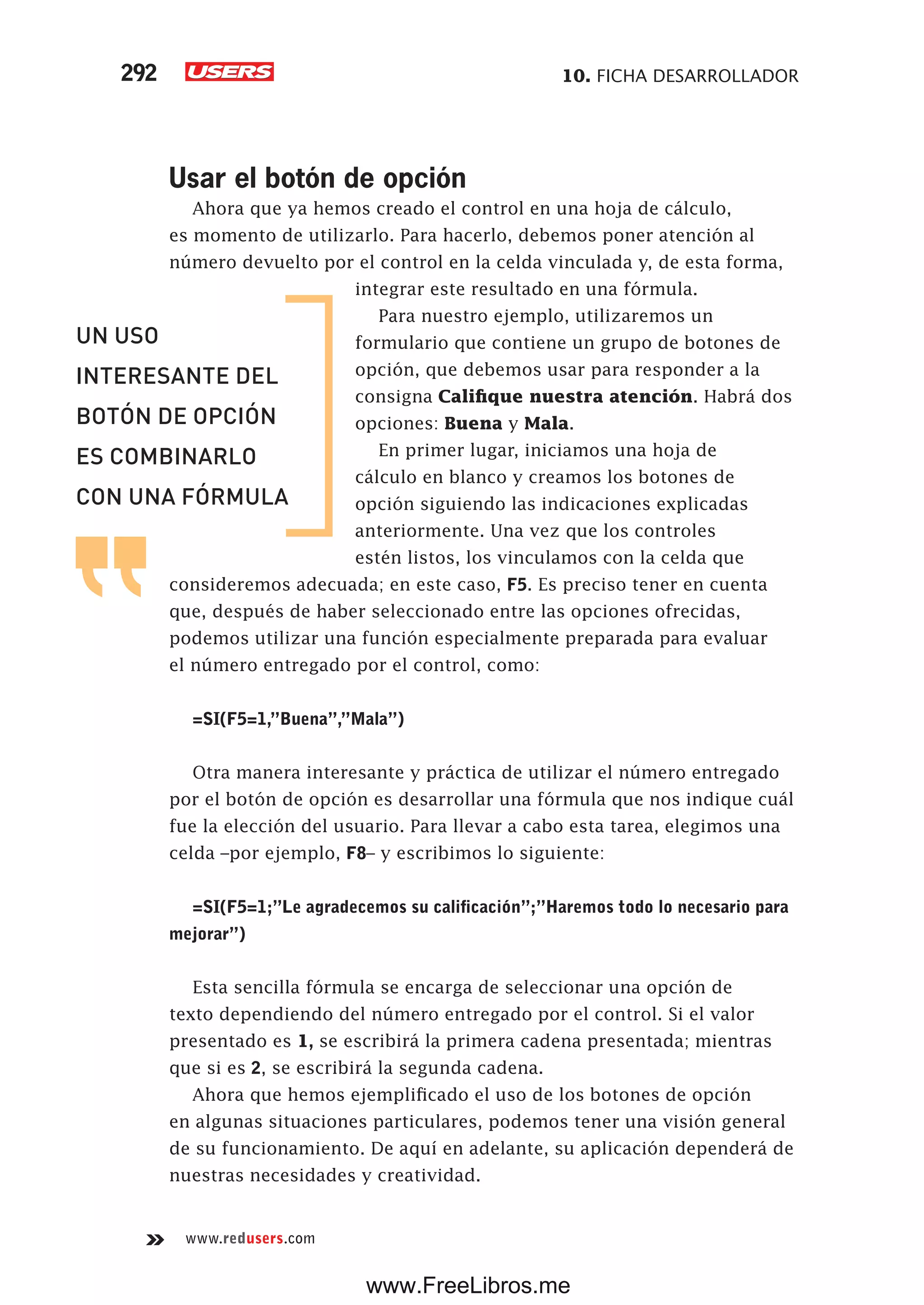 10. FICHA DESARROLLADOR292
www.redusers.com
Usar el botón de opción
Ahora que ya hemos creado el control en una hoja de cálculo,
es momento de utilizarlo. Para hacerlo, debemos poner atención al
número devuelto por el control en la celda vinculada y, de esta forma,
integrar este resultado en una fórmula.
Para nuestro ejemplo, utilizaremos un
formulario que contiene un grupo de botones de
opción, que debemos usar para responder a la
consigna Califique nuestra atención. Habrá dos
opciones: Buena y Mala.
En primer lugar, iniciamos una hoja de
cálculo en blanco y creamos los botones de
opción siguiendo las indicaciones explicadas
anteriormente. Una vez que los controles
estén listos, los vinculamos con la celda que
consideremos adecuada; en este caso, F5. Es preciso tener en cuenta
que, después de haber seleccionado entre las opciones ofrecidas,
podemos utilizar una función especialmente preparada para evaluar
el número entregado por el control, como:
=SI(F5=1,”Buena”,”Mala”)
Otra manera interesante y práctica de utilizar el número entregado
por el botón de opción es desarrollar una fórmula que nos indique cuál
fue la elección del usuario. Para llevar a cabo esta tarea, elegimos una
celda –por ejemplo, F8– y escribimos lo siguiente:
=SI(F5=1;”Le agradecemos su calificación”;”Haremos todo lo necesario para
mejorar”)
Esta sencilla fórmula se encarga de seleccionar una opción de
texto dependiendo del número entregado por el control. Si el valor
presentado es 1, se escribirá la primera cadena presentada; mientras
que si es 2, se escribirá la segunda cadena.
Ahora que hemos ejemplificado el uso de los botones de opción
en algunas situaciones particulares, podemos tener una visión general
de su funcionamiento. De aquí en adelante, su aplicación dependerá de
nuestras necesidades y creatividad.
UN USO
INTERESANTE DEL
BOTÓN DE OPCIÓN
ES COMBINARLO
CON UNA FÓRMULA
www.FreeLibros.me
 