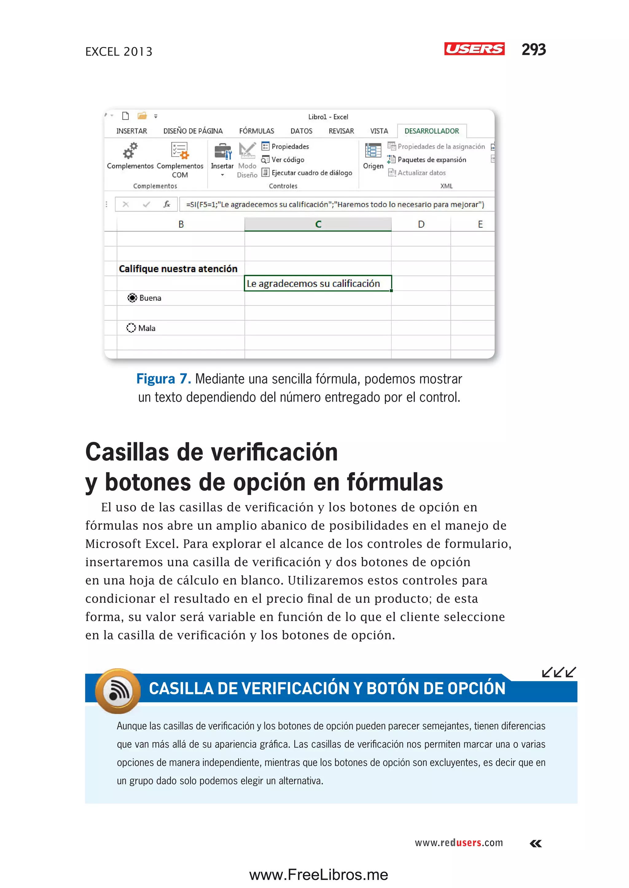 EXCEL 2013 293
www.redusers.com
Figura 7. Mediante una sencilla fórmula, podemos mostrar
un texto dependiendo del número entregado por el control.
Casillas de verificación
y botones de opción en fórmulas
El uso de las casillas de verificación y los botones de opción en
fórmulas nos abre un amplio abanico de posibilidades en el manejo de
Microsoft Excel. Para explorar el alcance de los controles de formulario,
insertaremos una casilla de verificación y dos botones de opción
en una hoja de cálculo en blanco. Utilizaremos estos controles para
condicionar el resultado en el precio final de un producto; de esta
forma, su valor será variable en función de lo que el cliente seleccione
en la casilla de verificación y los botones de opción.
Aunque las casillas de verificación y los botones de opción pueden parecer semejantes, tienen diferencias
que van más allá de su apariencia gráfica. Las casillas de verificación nos permiten marcar una o varias
opciones de manera independiente, mientras que los botones de opción son excluyentes, es decir que en
un grupo dado solo podemos elegir un alternativa.
CASILLA DE VERIFICACIÓN Y BOTÓN DE OPCIÓN
www.FreeLibros.me
 