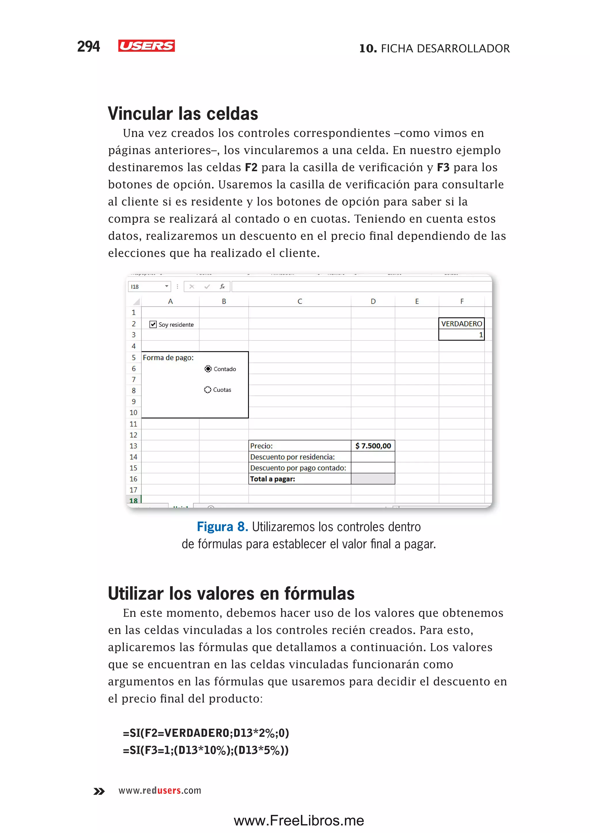 10. FICHA DESARROLLADOR294
www.redusers.com
Vincular las celdas
Una vez creados los controles correspondientes –como vimos en
páginas anteriores–, los vincularemos a una celda. En nuestro ejemplo
destinaremos las celdas F2 para la casilla de verificación y F3 para los
botones de opción. Usaremos la casilla de verificación para consultarle
al cliente si es residente y los botones de opción para saber si la
compra se realizará al contado o en cuotas. Teniendo en cuenta estos
datos, realizaremos un descuento en el precio final dependiendo de las
elecciones que ha realizado el cliente.
Figura 8. Utilizaremos los controles dentro
de fórmulas para establecer el valor final a pagar.
Utilizar los valores en fórmulas
En este momento, debemos hacer uso de los valores que obtenemos
en las celdas vinculadas a los controles recién creados. Para esto,
aplicaremos las fórmulas que detallamos a continuación. Los valores
que se encuentran en las celdas vinculadas funcionarán como
argumentos en las fórmulas que usaremos para decidir el descuento en
el precio final del producto:
=SI(F2=VERDADERO;D13*2%;0)
=SI(F3=1;(D13*10%);(D13*5%))
www.FreeLibros.me
 