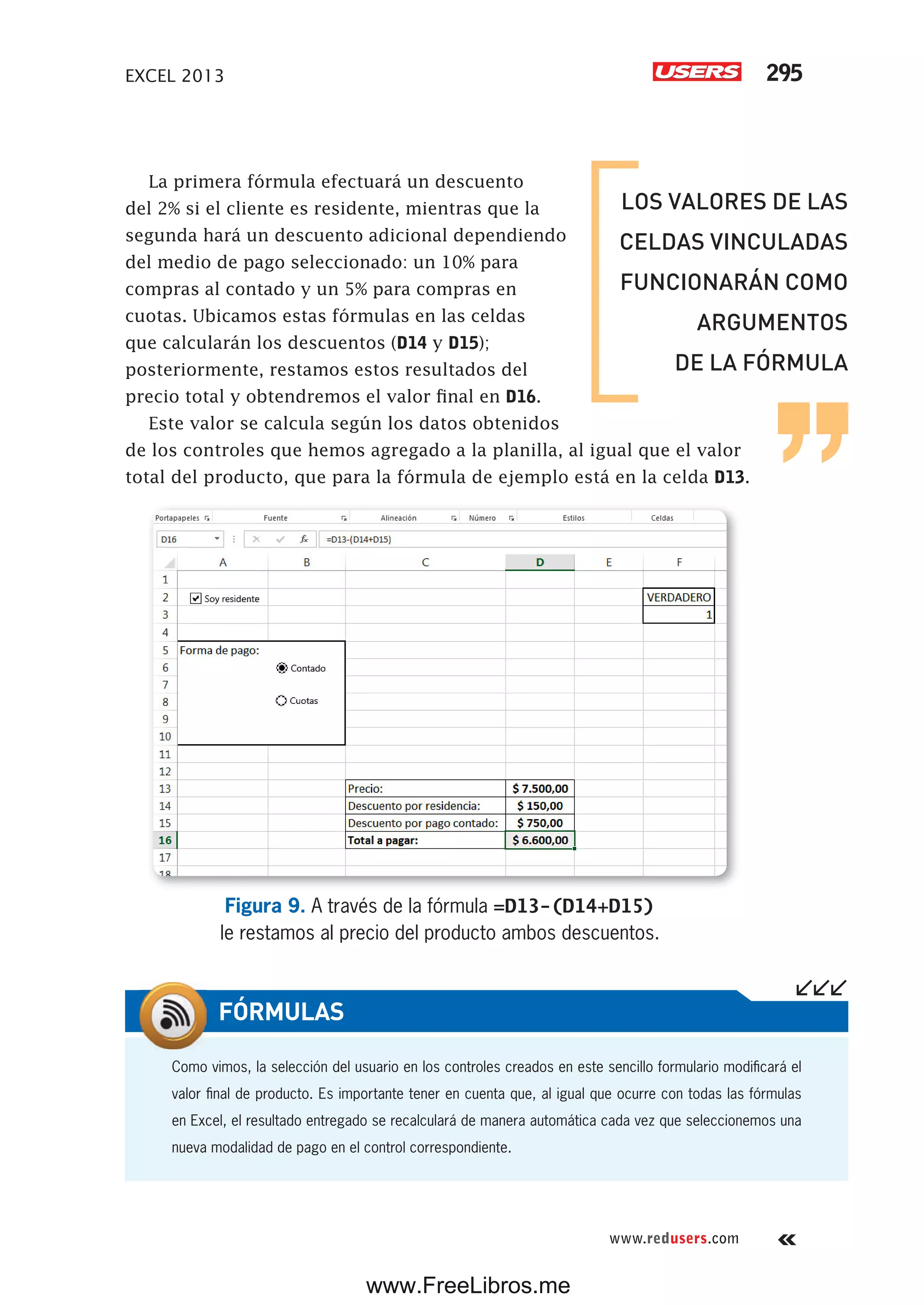 EXCEL 2013 295
www.redusers.com
La primera fórmula efectuará un descuento
del 2% si el cliente es residente, mientras que la
segunda hará un descuento adicional dependiendo
del medio de pago seleccionado: un 10% para
compras al contado y un 5% para compras en
cuotas. Ubicamos estas fórmulas en las celdas
que calcularán los descuentos (D14 y D15);
posteriormente, restamos estos resultados del
precio total y obtendremos el valor final en D16.
Este valor se calcula según los datos obtenidos
de los controles que hemos agregado a la planilla, al igual que el valor
total del producto, que para la fórmula de ejemplo está en la celda D13.
Figura 9. A través de la fórmula =D13-(D14+D15)
le restamos al precio del producto ambos descuentos.
LOS VALORES DE LAS
CELDAS VINCULADAS
FUNCIONARÁN COMO
ARGUMENTOS
DE LA FÓRMULA
Como vimos, la selección del usuario en los controles creados en este sencillo formulario modificará el
valor final de producto. Es importante tener en cuenta que, al igual que ocurre con todas las fórmulas
en Excel, el resultado entregado se recalculará de manera automática cada vez que seleccionemos una
nueva modalidad de pago en el control correspondiente.
FÓRMULAS
www.FreeLibros.me
 