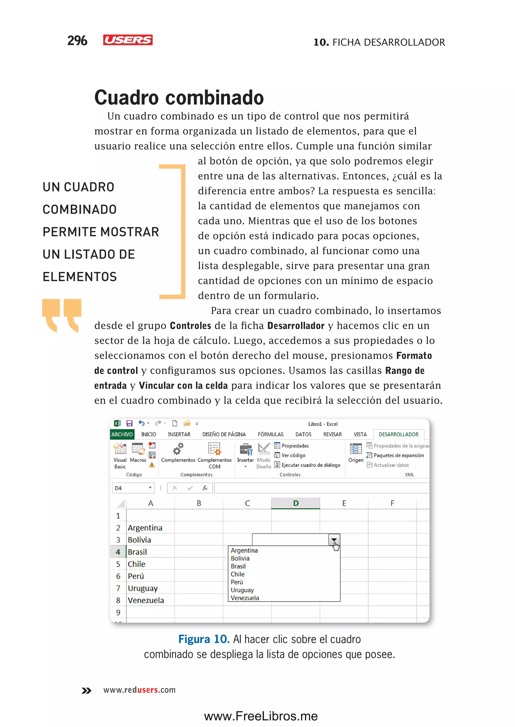 10. FICHA DESARROLLADOR296
www.redusers.com
Cuadro combinado
Un cuadro combinado es un tipo de control que nos permitirá
mostrar en forma organizada un listado de elementos, para que el
usuario realice una selección entre ellos. Cumple una función similar
al botón de opción, ya que solo podremos elegir
entre una de las alternativas. Entonces, ¿cuál es la
diferencia entre ambos? La respuesta es sencilla:
la cantidad de elementos que manejamos con
cada uno. Mientras que el uso de los botones
de opción está indicado para pocas opciones,
un cuadro combinado, al funcionar como una
lista desplegable, sirve para presentar una gran
cantidad de opciones con un mínimo de espacio
dentro de un formulario.
Para crear un cuadro combinado, lo insertamos
desde el grupo Controles de la ficha Desarrollador y hacemos clic en un
sector de la hoja de cálculo. Luego, accedemos a sus propiedades o lo
seleccionamos con el botón derecho del mouse, presionamos Formato
de control y configuramos sus opciones. Usamos las casillas Rango de
entrada y Vincular con la celda para indicar los valores que se presentarán
en el cuadro combinado y la celda que recibirá la selección del usuario.
Figura 10. Al hacer clic sobre el cuadro
combinado se despliega la lista de opciones que posee.
UN CUADRO
COMBINADO
PERMITE MOSTRAR
UN LISTADO DE
ELEMENTOS
www.FreeLibros.me
 
