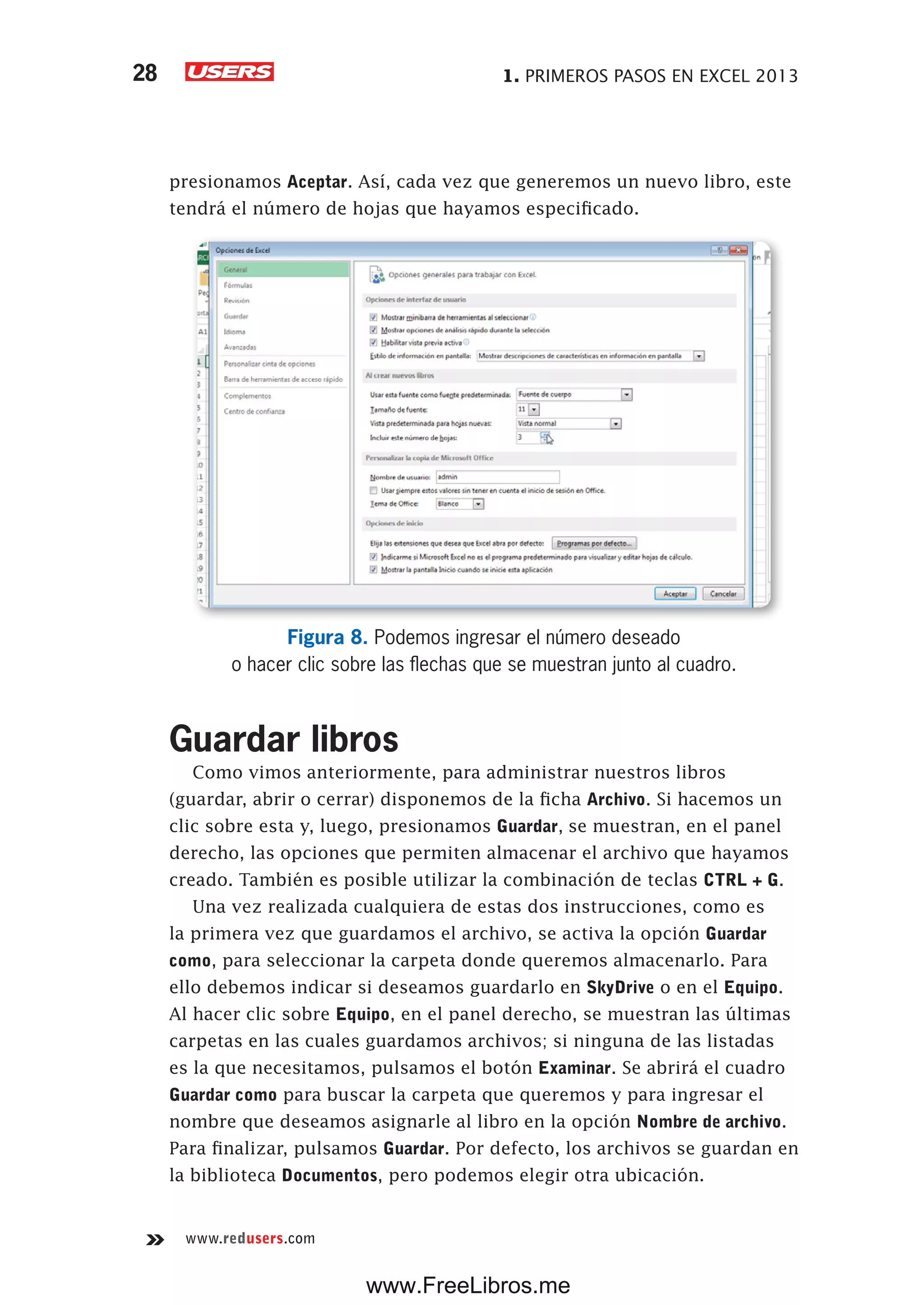 1. PRIMEROS PASOS EN EXCEL 201328
www.redusers.com
presionamos Aceptar. Así, cada vez que generemos un nuevo libro, este
tendrá el número de hojas que hayamos especificado.
Figura 8. Podemos ingresar el número deseado
o hacer clic sobre las flechas que se muestran junto al cuadro.
Guardar libros
Como vimos anteriormente, para administrar nuestros libros
(guardar, abrir o cerrar) disponemos de la ficha Archivo. Si hacemos un
clic sobre esta y, luego, presionamos Guardar, se muestran, en el panel
derecho, las opciones que permiten almacenar el archivo que hayamos
creado. También es posible utilizar la combinación de teclas CTRL + G.
Una vez realizada cualquiera de estas dos instrucciones, como es
la primera vez que guardamos el archivo, se activa la opción Guardar
como, para seleccionar la carpeta donde queremos almacenarlo. Para
ello debemos indicar si deseamos guardarlo en SkyDrive o en el Equipo.
Al hacer clic sobre Equipo, en el panel derecho, se muestran las últimas
carpetas en las cuales guardamos archivos; si ninguna de las listadas
es la que necesitamos, pulsamos el botón Examinar. Se abrirá el cuadro
Guardar como para buscar la carpeta que queremos y para ingresar el
nombre que deseamos asignarle al libro en la opción Nombre de archivo.
Para finalizar, pulsamos Guardar. Por defecto, los archivos se guardan en
la biblioteca Documentos, pero podemos elegir otra ubicación.
www.FreeLibros.me
 