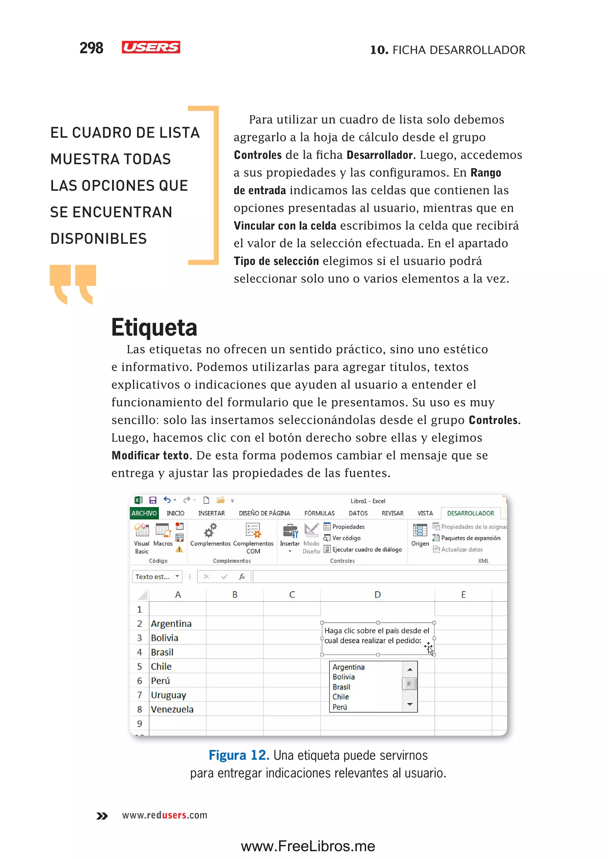 10. FICHA DESARROLLADOR298
www.redusers.com
Para utilizar un cuadro de lista solo debemos
agregarlo a la hoja de cálculo desde el grupo
Controles de la ficha Desarrollador. Luego, accedemos
a sus propiedades y las configuramos. En Rango
de entrada indicamos las celdas que contienen las
opciones presentadas al usuario, mientras que en
Vincular con la celda escribimos la celda que recibirá
el valor de la selección efectuada. En el apartado
Tipo de selección elegimos si el usuario podrá
seleccionar solo uno o varios elementos a la vez.
Etiqueta
Las etiquetas no ofrecen un sentido práctico, sino uno estético
e informativo. Podemos utilizarlas para agregar títulos, textos
explicativos o indicaciones que ayuden al usuario a entender el
funcionamiento del formulario que le presentamos. Su uso es muy
sencillo: solo las insertamos seleccionándolas desde el grupo Controles.
Luego, hacemos clic con el botón derecho sobre ellas y elegimos
Modificar texto. De esta forma podemos cambiar el mensaje que se
entrega y ajustar las propiedades de las fuentes.
Figura 12. Una etiqueta puede servirnos
para entregar indicaciones relevantes al usuario.
EL CUADRO DE LISTA
MUESTRA TODAS
LAS OPCIONES QUE
SE ENCUENTRAN
DISPONIBLES
www.FreeLibros.me
 