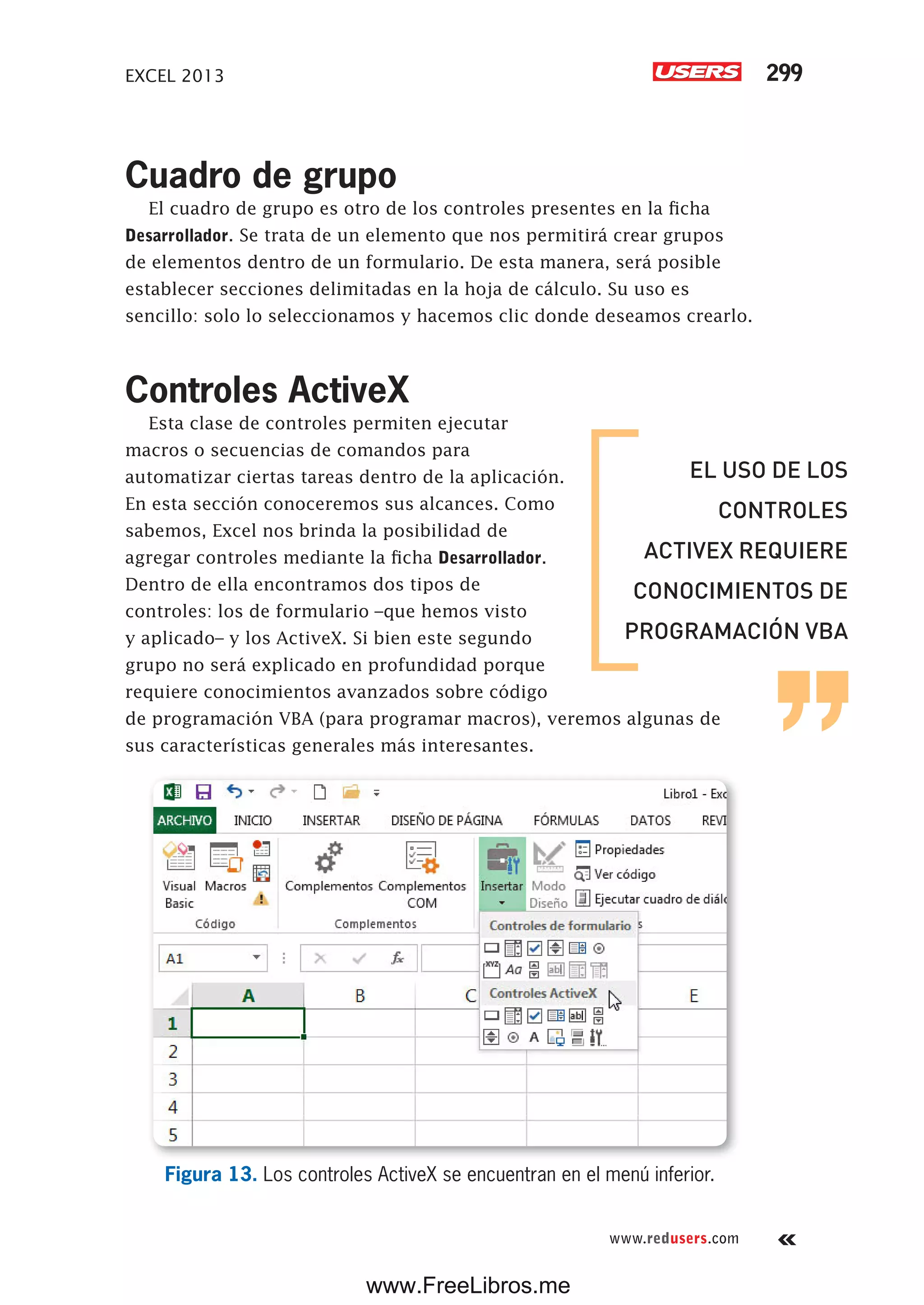 EXCEL 2013 299
www.redusers.com
Cuadro de grupo
El cuadro de grupo es otro de los controles presentes en la ficha
Desarrollador. Se trata de un elemento que nos permitirá crear grupos
de elementos dentro de un formulario. De esta manera, será posible
establecer secciones delimitadas en la hoja de cálculo. Su uso es
sencillo: solo lo seleccionamos y hacemos clic donde deseamos crearlo.
Controles ActiveX
Esta clase de controles permiten ejecutar
macros o secuencias de comandos para
automatizar ciertas tareas dentro de la aplicación.
En esta sección conoceremos sus alcances. Como
sabemos, Excel nos brinda la posibilidad de
agregar controles mediante la ficha Desarrollador.
Dentro de ella encontramos dos tipos de
controles: los de formulario –que hemos visto
y aplicado– y los ActiveX. Si bien este segundo
grupo no será explicado en profundidad porque
requiere conocimientos avanzados sobre código
de programación VBA (para programar macros), veremos algunas de
sus características generales más interesantes.
Figura 13. Los controles ActiveX se encuentran en el menú inferior.
EL USO DE LOS
CONTROLES
ACTIVEX REQUIERE
CONOCIMIENTOS DE
PROGRAMACIÓN VBA
www.FreeLibros.me
 