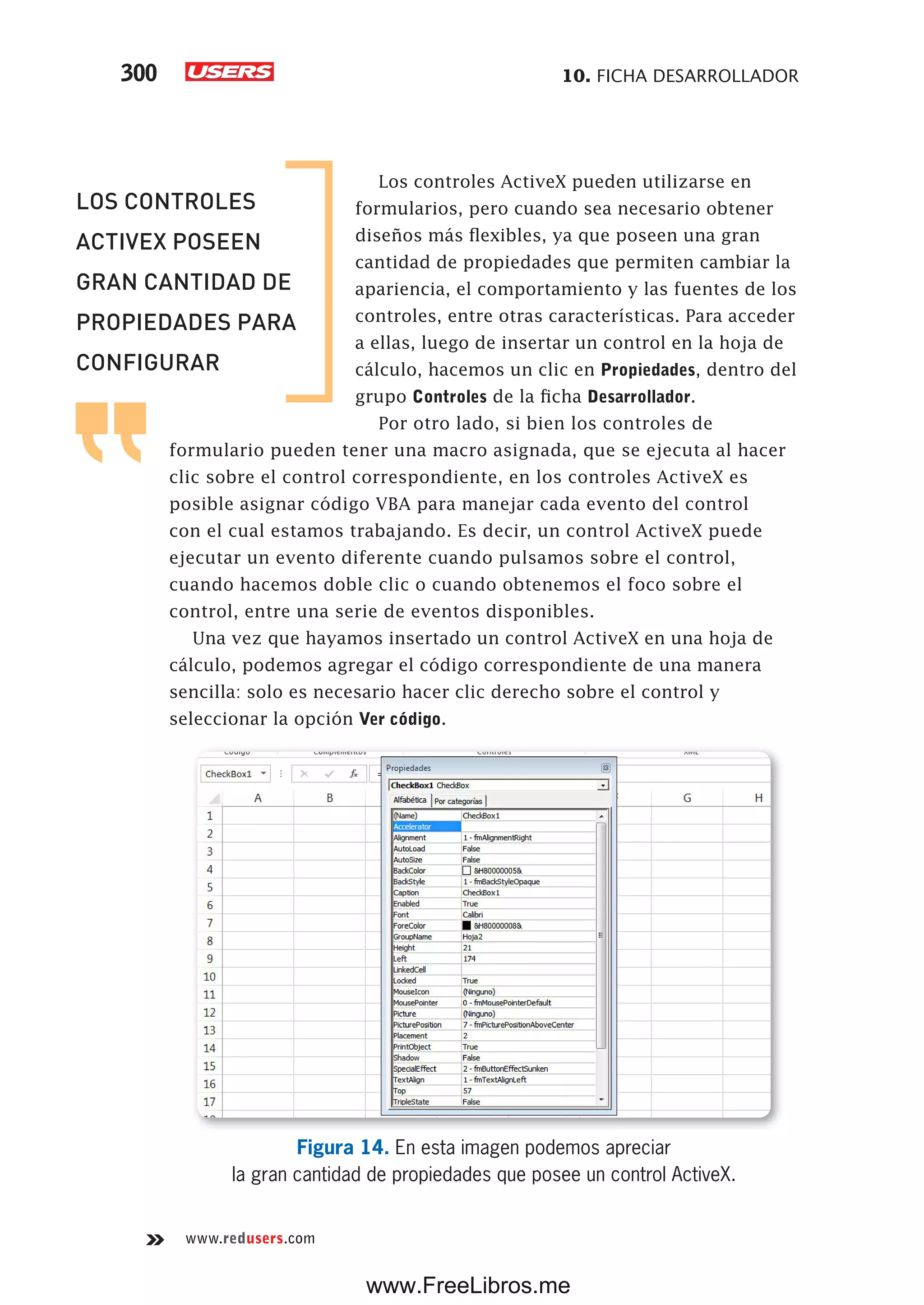 10. FICHA DESARROLLADOR300
www.redusers.com
Los controles ActiveX pueden utilizarse en
formularios, pero cuando sea necesario obtener
diseños más flexibles, ya que poseen una gran
cantidad de propiedades que permiten cambiar la
apariencia, el comportamiento y las fuentes de los
controles, entre otras características. Para acceder
a ellas, luego de insertar un control en la hoja de
cálculo, hacemos un clic en Propiedades, dentro del
grupo Controles de la ficha Desarrollador.
Por otro lado, si bien los controles de
formulario pueden tener una macro asignada, que se ejecuta al hacer
clic sobre el control correspondiente, en los controles ActiveX es
posible asignar código VBA para manejar cada evento del control
con el cual estamos trabajando. Es decir, un control ActiveX puede
ejecutar un evento diferente cuando pulsamos sobre el control,
cuando hacemos doble clic o cuando obtenemos el foco sobre el
control, entre una serie de eventos disponibles.
Una vez que hayamos insertado un control ActiveX en una hoja de
cálculo, podemos agregar el código correspondiente de una manera
sencilla: solo es necesario hacer clic derecho sobre el control y
seleccionar la opción Ver código.
Figura 14. En esta imagen podemos apreciar
la gran cantidad de propiedades que posee un control ActiveX.
LOS CONTROLES
ACTIVEX POSEEN
GRAN CANTIDAD DE
PROPIEDADES PARA
CONFIGURAR
www.FreeLibros.me
 