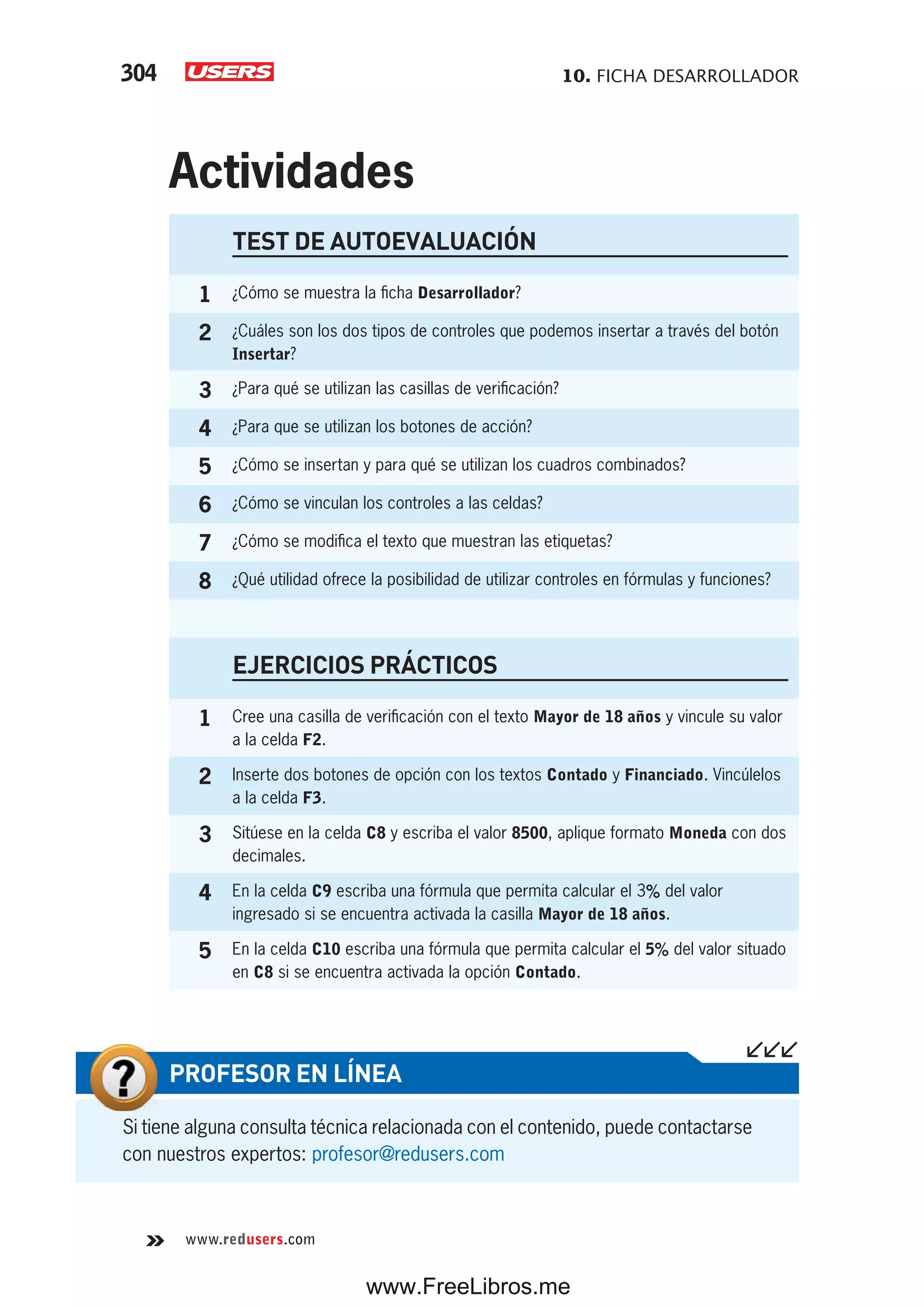 10. FICHA DESARROLLADOR304
www.redusers.com
Si tiene alguna consulta técnica relacionada con el contenido, puede contactarse
con nuestros expertos: profesor@redusers.com
PROFESOR EN LÍNEA
TEST DE AUTOEVALUACIÓN
1 ¿Cómo se muestra la ficha Desarrollador?
2 ¿Cuáles son los dos tipos de controles que podemos insertar a través del botón
Insertar?
3 ¿Para qué se utilizan las casillas de verificación?
4 ¿Para que se utilizan los botones de acción?
5 ¿Cómo se insertan y para qué se utilizan los cuadros combinados?
6 ¿Cómo se vinculan los controles a las celdas?
7 ¿Cómo se modifica el texto que muestran las etiquetas?
8 ¿Qué utilidad ofrece la posibilidad de utilizar controles en fórmulas y funciones?
EJERCICIOS PRÁCTICOS
1 Cree una casilla de verificación con el texto Mayor de 18 años y vincule su valor
a la celda F2.
2 Inserte dos botones de opción con los textos Contado y Financiado. Vincúlelos
a la celda F3.
3 Sitúese en la celda C8 y escriba el valor 8500, aplique formato Moneda con dos
decimales.
4 En la celda C9 escriba una fórmula que permita calcular el 3% del valor
ingresado si se encuentra activada la casilla Mayor de 18 años.
5 En la celda C10 escriba una fórmula que permita calcular el 5% del valor situado
en C8 si se encuentra activada la opción Contado.
Actividades
www.FreeLibros.me
 