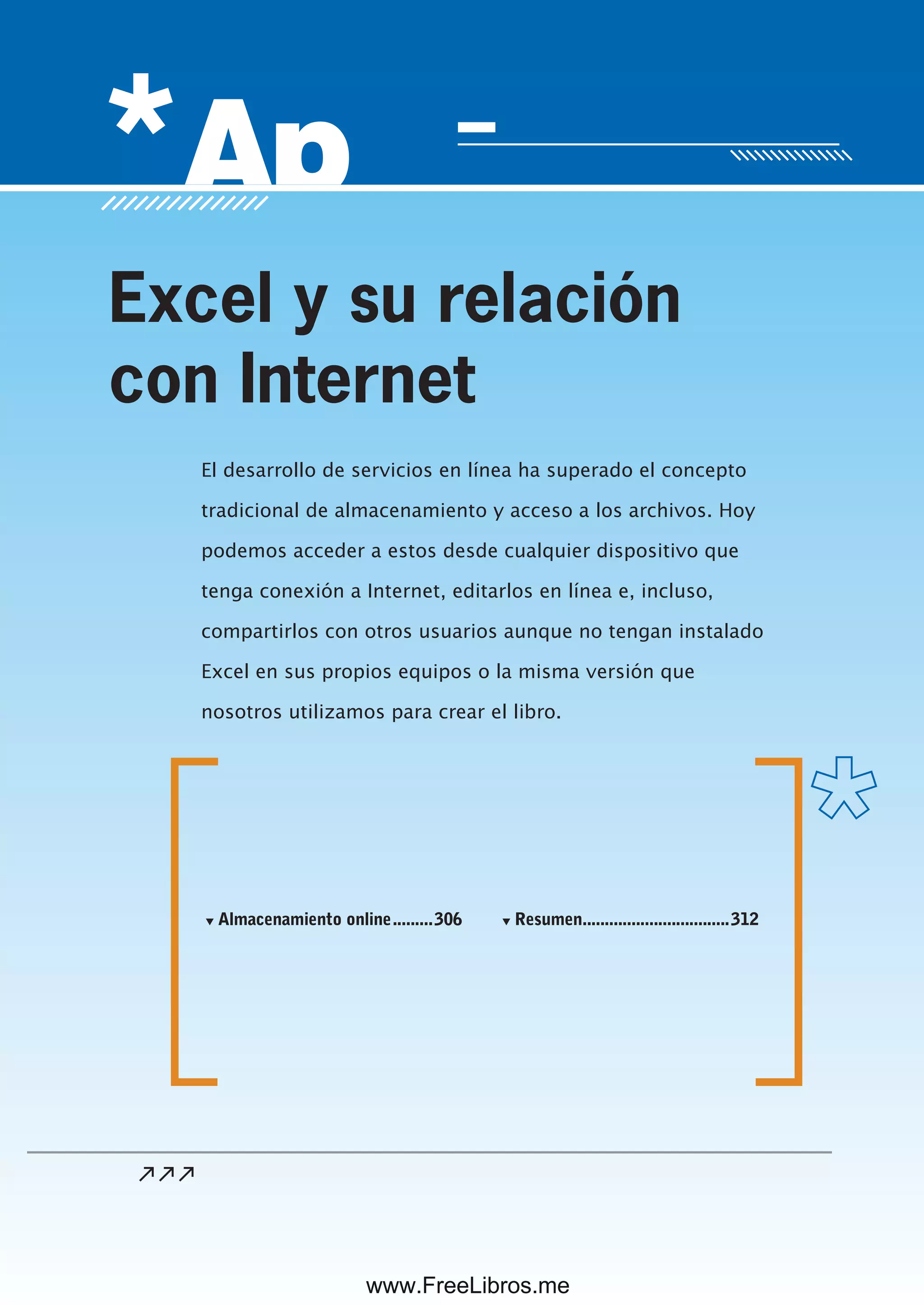 Servicio de atención al lector: usershop@redusers.com
El desarrollo de servicios en línea ha superado el concepto
tradicional de almacenamiento y acceso a los archivos. Hoy
podemos acceder a estos desde cualquier dispositivo que
tenga conexión a Internet, editarlos en línea e, incluso,
compartirlos con otros usuarios aunque no tengan instalado
Excel en sus propios equipos o la misma versión que
nosotros utilizamos para crear el libro.
Excel y su relación
con Internet
▼ Almacenamiento online.........306 ▼ Resumen.................................312
www.FreeLibros.me
 
