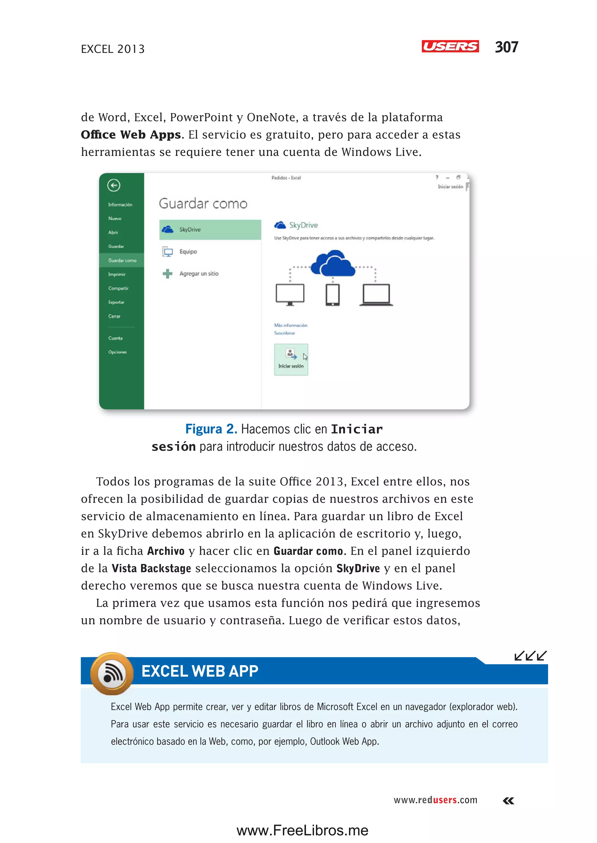 EXCEL 2013 307
www.redusers.com
de Word, Excel, PowerPoint y OneNote, a través de la plataforma
Office Web Apps. El servicio es gratuito, pero para acceder a estas
herramientas se requiere tener una cuenta de Windows Live.
Figura 2. Hacemos clic en Iniciar
sesión para introducir nuestros datos de acceso.
Todos los programas de la suite Office 2013, Excel entre ellos, nos
ofrecen la posibilidad de guardar copias de nuestros archivos en este
servicio de almacenamiento en línea. Para guardar un libro de Excel
en SkyDrive debemos abrirlo en la aplicación de escritorio y, luego,
ir a la ficha Archivo y hacer clic en Guardar como. En el panel izquierdo
de la Vista Backstage seleccionamos la opción SkyDrive y en el panel
derecho veremos que se busca nuestra cuenta de Windows Live.
La primera vez que usamos esta función nos pedirá que ingresemos
un nombre de usuario y contraseña. Luego de verificar estos datos,
Excel Web App permite crear, ver y editar libros de Microsoft Excel en un navegador (explorador web).
Para usar este servicio es necesario guardar el libro en línea o abrir un archivo adjunto en el correo
electrónico basado en la Web, como, por ejemplo, Outlook Web App.
EXCEL WEB APP
www.FreeLibros.me
 
