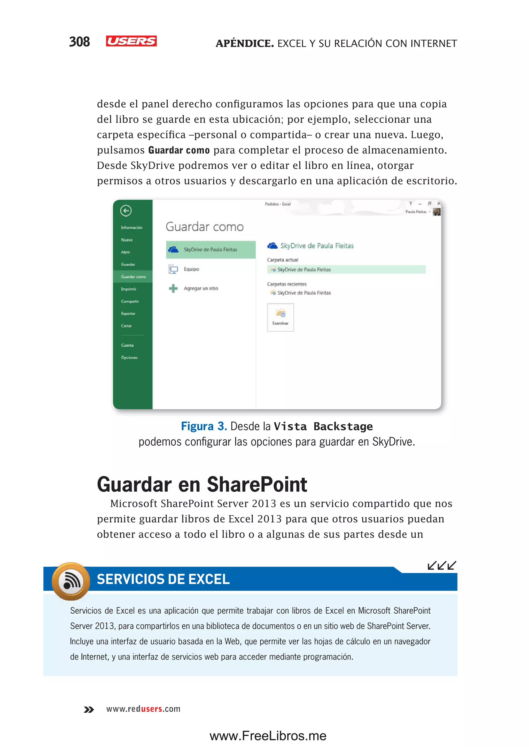 APÉNDICE. EXCEL Y SU RELACIÓN CON INTERNET308
www.redusers.com
desde el panel derecho configuramos las opciones para que una copia
del libro se guarde en esta ubicación; por ejemplo, seleccionar una
carpeta específica –personal o compartida– o crear una nueva. Luego,
pulsamos Guardar como para completar el proceso de almacenamiento.
Desde SkyDrive podremos ver o editar el libro en línea, otorgar
permisos a otros usuarios y descargarlo en una aplicación de escritorio.
Figura 3. Desde la Vista Backstage
podemos configurar las opciones para guardar en SkyDrive.
Guardar en SharePoint
Microsoft SharePoint Server 2013 es un servicio compartido que nos
permite guardar libros de Excel 2013 para que otros usuarios puedan
obtener acceso a todo el libro o a algunas de sus partes desde un
Servicios de Excel es una aplicación que permite trabajar con libros de Excel en Microsoft SharePoint
Server 2013, para compartirlos en una biblioteca de documentos o en un sitio web de SharePoint Server.
Incluye una interfaz de usuario basada en la Web, que permite ver las hojas de cálculo en un navegador
de Internet, y una interfaz de servicios web para acceder mediante programación.
SERVICIOS DE EXCEL
www.FreeLibros.me
 