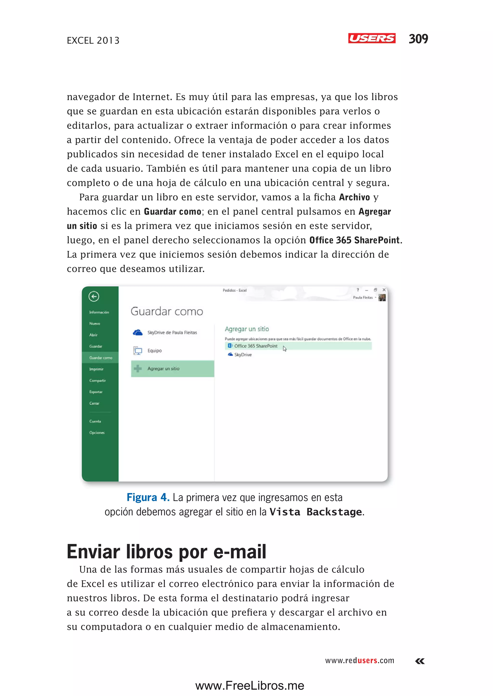 EXCEL 2013 309
www.redusers.com
navegador de Internet. Es muy útil para las empresas, ya que los libros
que se guardan en esta ubicación estarán disponibles para verlos o
editarlos, para actualizar o extraer información o para crear informes
a partir del contenido. Ofrece la ventaja de poder acceder a los datos
publicados sin necesidad de tener instalado Excel en el equipo local
de cada usuario. También es útil para mantener una copia de un libro
completo o de una hoja de cálculo en una ubicación central y segura.
Para guardar un libro en este servidor, vamos a la ficha Archivo y
hacemos clic en Guardar como; en el panel central pulsamos en Agregar
un sitio si es la primera vez que iniciamos sesión en este servidor,
luego, en el panel derecho seleccionamos la opción Office 365 SharePoint.
La primera vez que iniciemos sesión debemos indicar la dirección de
correo que deseamos utilizar.
Figura 4. La primera vez que ingresamos en esta
opción debemos agregar el sitio en la Vista Backstage.
Enviar libros por e-mail
Una de las formas más usuales de compartir hojas de cálculo
de Excel es utilizar el correo electrónico para enviar la información de
nuestros libros. De esta forma el destinatario podrá ingresar
a su correo desde la ubicación que prefiera y descargar el archivo en
su computadora o en cualquier medio de almacenamiento.
www.FreeLibros.me
 