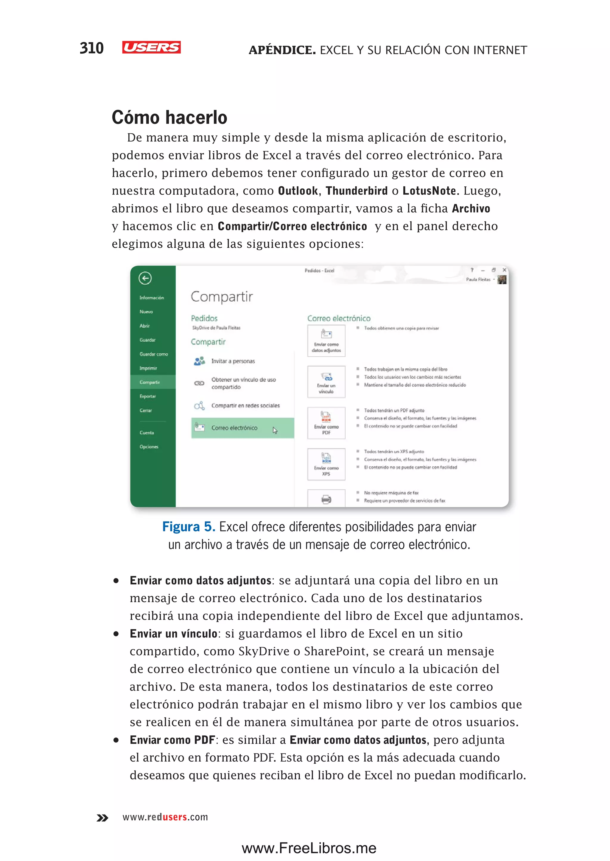 APÉNDICE. EXCEL Y SU RELACIÓN CON INTERNET310
www.redusers.com
Cómo hacerlo
De manera muy simple y desde la misma aplicación de escritorio,
podemos enviar libros de Excel a través del correo electrónico. Para
hacerlo, primero debemos tener configurado un gestor de correo en
nuestra computadora, como Outlook, Thunderbird o LotusNote. Luego,
abrimos el libro que deseamos compartir, vamos a la ficha Archivo
y hacemos clic en Compartir/Correo electrónico y en el panel derecho
elegimos alguna de las siguientes opciones:
Figura 5. Excel ofrece diferentes posibilidades para enviar
un archivo a través de un mensaje de correo electrónico.
•	 Enviar como datos adjuntos: se adjuntará una copia del libro en un
mensaje de correo electrónico. Cada uno de los destinatarios
recibirá una copia independiente del libro de Excel que adjuntamos.
•	 Enviar un vínculo: si guardamos el libro de Excel en un sitio
compartido, como SkyDrive o SharePoint, se creará un mensaje
de correo electrónico que contiene un vínculo a la ubicación del
archivo. De esta manera, todos los destinatarios de este correo
electrónico podrán trabajar en el mismo libro y ver los cambios que
se realicen en él de manera simultánea por parte de otros usuarios.
•	 Enviar como PDF: es similar a Enviar como datos adjuntos, pero adjunta
el archivo en formato PDF. Esta opción es la más adecuada cuando
deseamos que quienes reciban el libro de Excel no puedan modificarlo.
www.FreeLibros.me
 