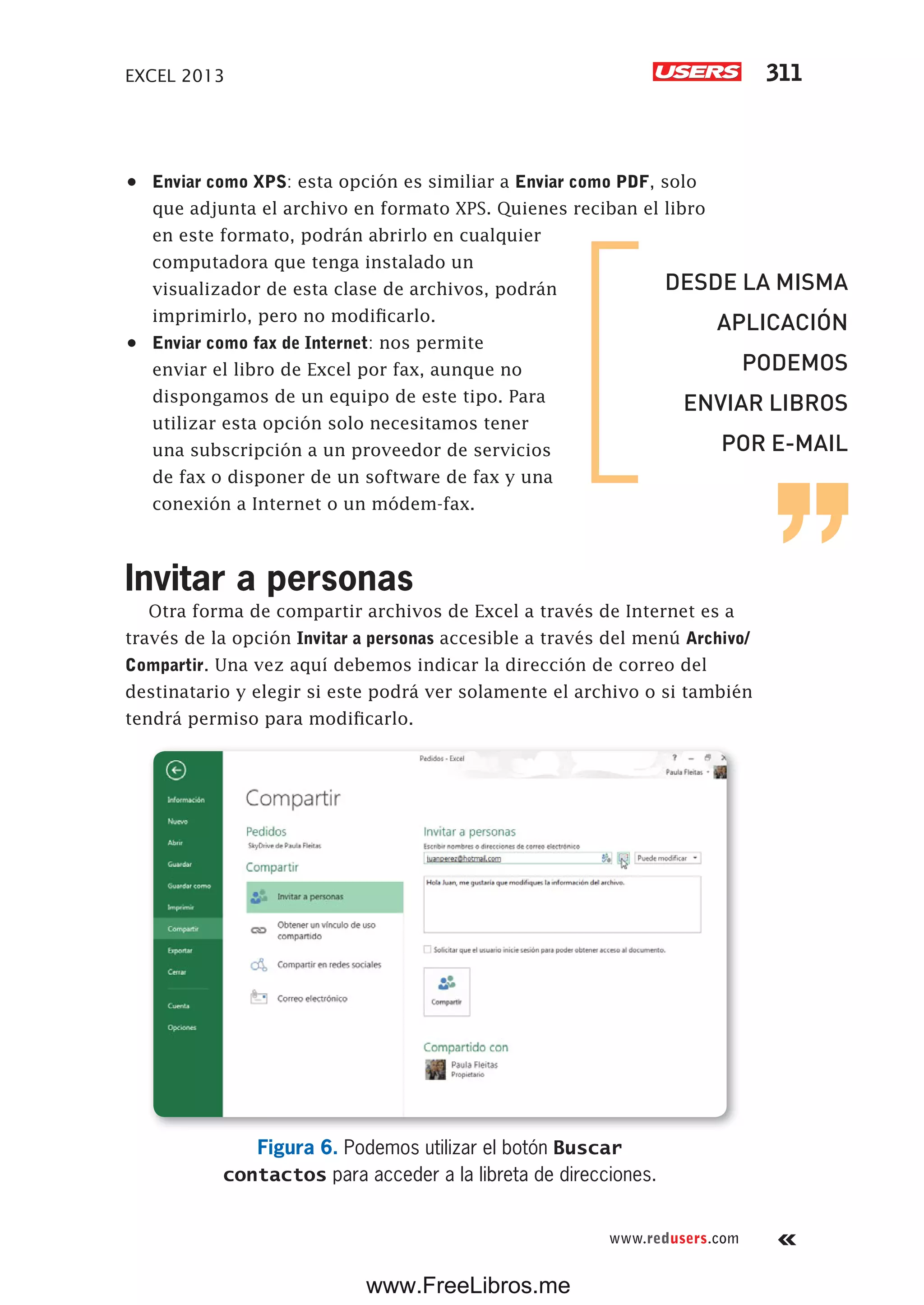 EXCEL 2013 311
www.redusers.com
•	 Enviar como XPS: esta opción es similiar a Enviar como PDF, solo
que adjunta el archivo en formato XPS. Quienes reciban el libro
en este formato, podrán abrirlo en cualquier
computadora que tenga instalado un
visualizador de esta clase de archivos, podrán
imprimirlo, pero no modificarlo.
•	 Enviar como fax de Internet: nos permite
enviar el libro de Excel por fax, aunque no
dispongamos de un equipo de este tipo. Para
utilizar esta opción solo necesitamos tener
una subscripción a un proveedor de servicios
de fax o disponer de un software de fax y una
conexión a Internet o un módem-fax.
Invitar a personas
Otra forma de compartir archivos de Excel a través de Internet es a
través de la opción Invitar a personas accesible a través del menú Archivo/
Compartir. Una vez aquí debemos indicar la dirección de correo del
destinatario y elegir si este podrá ver solamente el archivo o si también
tendrá permiso para modificarlo.
Figura 6. Podemos utilizar el botón Buscar
contactos para acceder a la libreta de direcciones.
DESDE LA MISMA
APLICACIÓN
PODEMOS
ENVIAR LIBROS
POR E-MAIL
www.FreeLibros.me
 