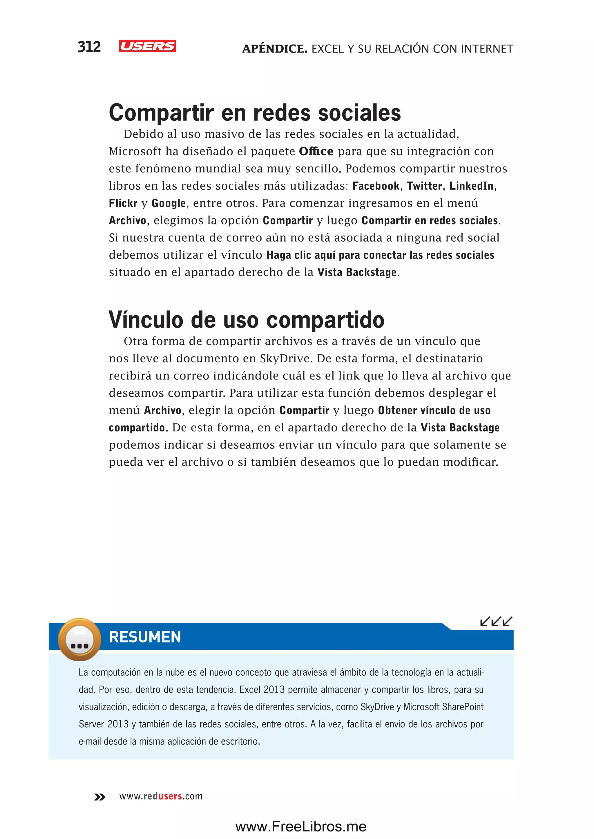 APÉNDICE. EXCEL Y SU RELACIÓN CON INTERNET312
www.redusers.com
Compartir en redes sociales
Debido al uso masivo de las redes sociales en la actualidad,
Microsoft ha diseñado el paquete Office para que su integración con
este fenómeno mundial sea muy sencillo. Podemos compartir nuestros
libros en las redes sociales más utilizadas: Facebook, Twitter, LinkedIn,
Flickr y Google, entre otros. Para comenzar ingresamos en el menú
Archivo, elegimos la opción Compartir y luego Compartir en redes sociales.
Si nuestra cuenta de correo aún no está asociada a ninguna red social
debemos utilizar el vínculo Haga clic aquí para conectar las redes sociales
situado en el apartado derecho de la Vista Backstage.
Vínculo de uso compartido
Otra forma de compartir archivos es a través de un vínculo que
nos lleve al documento en SkyDrive. De esta forma, el destinatario
recibirá un correo indicándole cuál es el link que lo lleva al archivo que
deseamos compartir. Para utilizar esta función debemos desplegar el
menú Archivo, elegir la opción Compartir y luego Obtener vínculo de uso
compartido. De esta forma, en el apartado derecho de la Vista Backstage
podemos indicar si deseamos enviar un vínculo para que solamente se
pueda ver el archivo o si también deseamos que lo puedan modificar.
La computación en la nube es el nuevo concepto que atraviesa el ámbito de la tecnología en la actuali-
dad. Por eso, dentro de esta tendencia, Excel 2013 permite almacenar y compartir los libros, para su
visualización, edición o descarga, a través de diferentes servicios, como SkyDrive y Microsoft SharePoint
Server 2013 y también de las redes sociales, entre otros. A la vez, facilita el envío de los archivos por
e-mail desde la misma aplicación de escritorio.
RESUMEN
www.FreeLibros.me
 