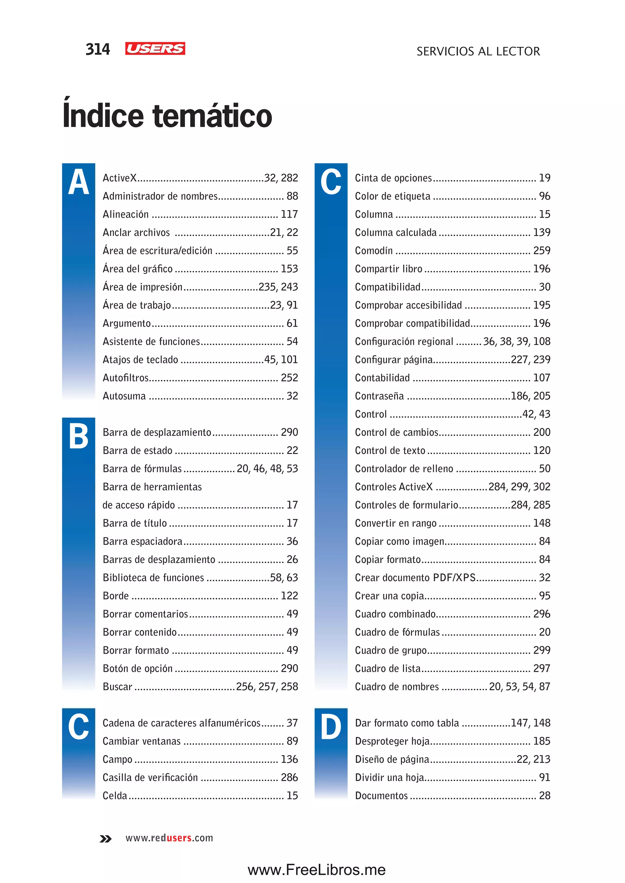 314 SERVICIOS AL LECTOR
www.redusers.com
Índice temático
Cinta de opciones.................................... 19
Color de etiqueta .................................... 96
Columna ................................................. 15
Columna calculada ................................ 139
Comodín ............................................... 259
Compartir libro ..................................... 196
Compatibilidad........................................ 30
Comprobar accesibilidad ....................... 195
Comprobar compatibilidad..................... 196
Configuración regional ......... 36, 38, 39, 108
Configurar página...........................227, 239
Contabilidad ......................................... 107
Contraseña ....................................186, 205
Control ..............................................42, 43
Control de cambios................................ 200
Control de texto.................................... 120
Controlador de relleno ............................ 50
Controles ActiveX ..................284, 299, 302
Controles de formulario..................284, 285
Convertir en rango ................................ 148
Copiar como imagen................................ 84
Copiar formato........................................ 84
Crear documento PDF/XPS..................... 32
Crear una copia....................................... 95
Cuadro combinado................................. 296
Cuadro de fórmulas................................. 20
Cuadro de grupo.................................... 299
Cuadro de lista...................................... 297
Cuadro de nombres ................ 20, 53, 54, 87
Dar formato como tabla .................147, 148
Desproteger hoja................................... 185
Diseño de página..............................22, 213
Dividir una hoja....................................... 91
Documentos ............................................ 28
ActiveX............................................32, 282
Administrador de nombres....................... 88
Alineación ............................................ 117
Anclar archivos .................................21, 22
Área de escritura/edición ........................ 55
Área del gráfico .................................... 153
Área de impresión..........................235, 243
Área de trabajo..................................23, 91
Argumento.............................................. 61
Asistente de funciones............................. 54
Atajos de teclado .............................45, 101
Autofiltros............................................. 252
Autosuma ............................................... 32
Barra de desplazamiento....................... 290
Barra de estado ...................................... 22
Barra de fórmulas.................. 20, 46, 48, 53
Barra de herramientas
de acceso rápido ..................................... 17
Barra de título ........................................ 17
Barra espaciadora................................... 36
Barras de desplazamiento ....................... 26
Biblioteca de funciones ......................58, 63
Borde ................................................... 122
Borrar comentarios................................. 49
Borrar contenido..................................... 49
Borrar formato ....................................... 49
Botón de opción .................................... 290
Buscar ...................................256, 257, 258
Cadena de caracteres alfanuméricos........ 37
Cambiar ventanas ................................... 89
Campo .................................................. 136
Casilla de verificación ........................... 286
Celda...................................................... 15
A
B
C
C
D
www.FreeLibros.me
 