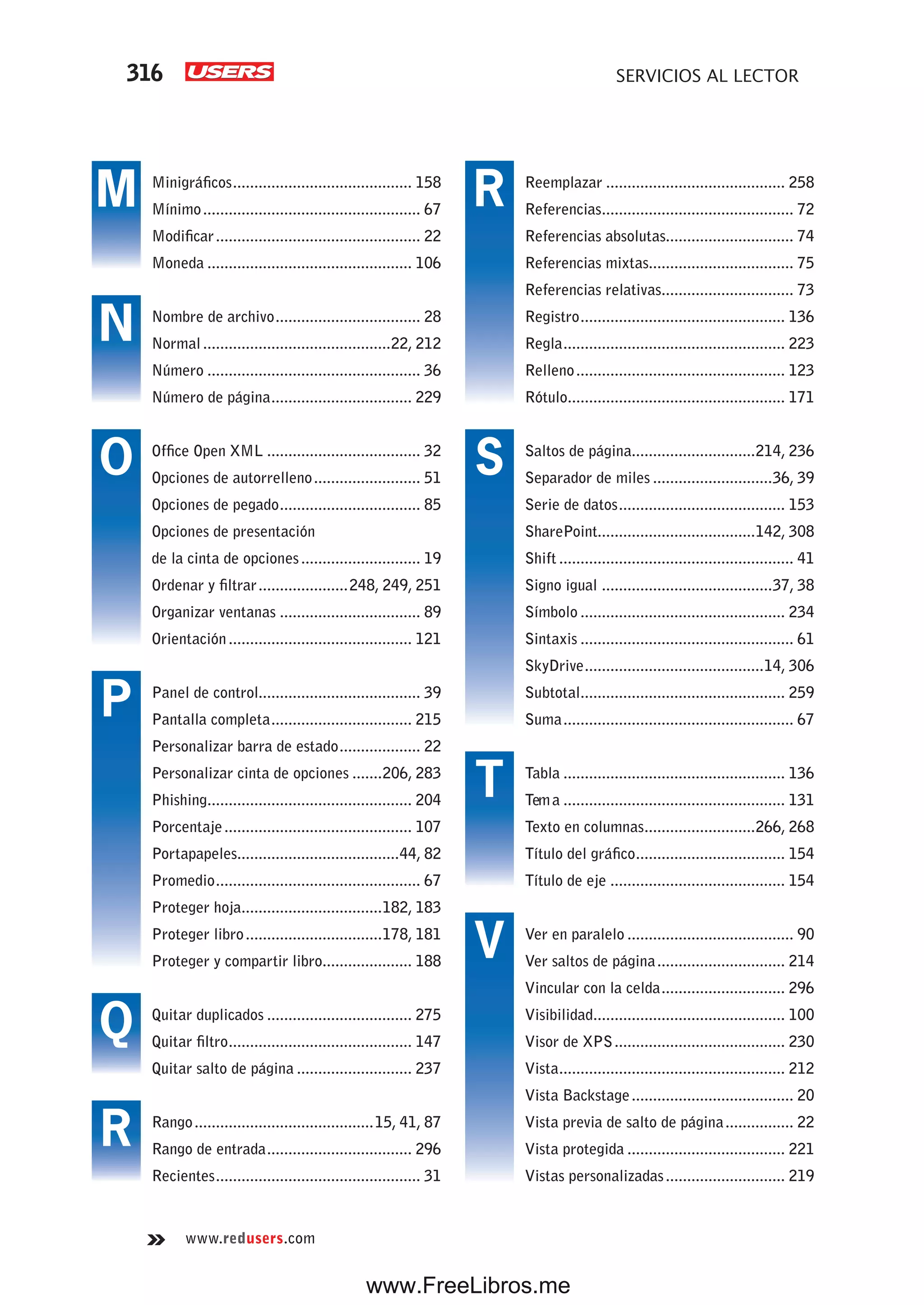316 SERVICIOS AL LECTOR
www.redusers.com
Reemplazar .......................................... 258
Referencias............................................. 72
Referencias absolutas.............................. 74
Referencias mixtas.................................. 75
Referencias relativas............................... 73
Registro................................................ 136
Regla.................................................... 223
Relleno................................................. 123
Rótulo................................................... 171
Saltos de página.............................214, 236
Separador de miles ............................36, 39
Serie de datos....................................... 153
SharePoint.....................................142, 308
Shift ....................................................... 41
Signo igual ........................................37, 38
Símbolo ................................................ 234
Sintaxis .................................................. 61
SkyDrive..........................................14, 306
Subtotal................................................ 259
Suma...................................................... 67
Tabla .................................................... 136
Tema .................................................... 131
Texto en columnas..........................266, 268
Título del gráfico................................... 154
Título de eje ......................................... 154
Ver en paralelo ....................................... 90
Ver saltos de página.............................. 214
Vincular con la celda............................. 296
Visibilidad............................................. 100
Visor de XPS........................................ 230
Vista..................................................... 212
Vista Backstage...................................... 20
Vista previa de salto de página................ 22
Vista protegida ..................................... 221
Vistas personalizadas............................ 219
Minigráficos.......................................... 158
Mínimo................................................... 67
Modificar................................................ 22
Moneda ................................................ 106
Nombre de archivo.................................. 28
Normal............................................22, 212
Número .................................................. 36
Número de página................................. 229
Office Open XML .................................... 32
Opciones de autorrelleno......................... 51
Opciones de pegado................................. 85
Opciones de presentación
de la cinta de opciones............................ 19
Ordenar y filtrar.....................248, 249, 251
Organizar ventanas ................................. 89
Orientación........................................... 121
Panel de control...................................... 39
Pantalla completa................................. 215
Personalizar barra de estado................... 22
Personalizar cinta de opciones .......206, 283
Phishing................................................ 204
Porcentaje............................................ 107
Portapapeles......................................44, 82
Promedio................................................ 67
Proteger hoja.................................182, 183
Proteger libro................................178, 181
Proteger y compartir libro..................... 188
Quitar duplicados .................................. 275
Quitar filtro........................................... 147
Quitar salto de página ........................... 237
Rango..........................................15, 41, 87
Rango de entrada.................................. 296
Recientes................................................ 31
M
N
O
P
Q
R
R
S
T
V
www.FreeLibros.me
 