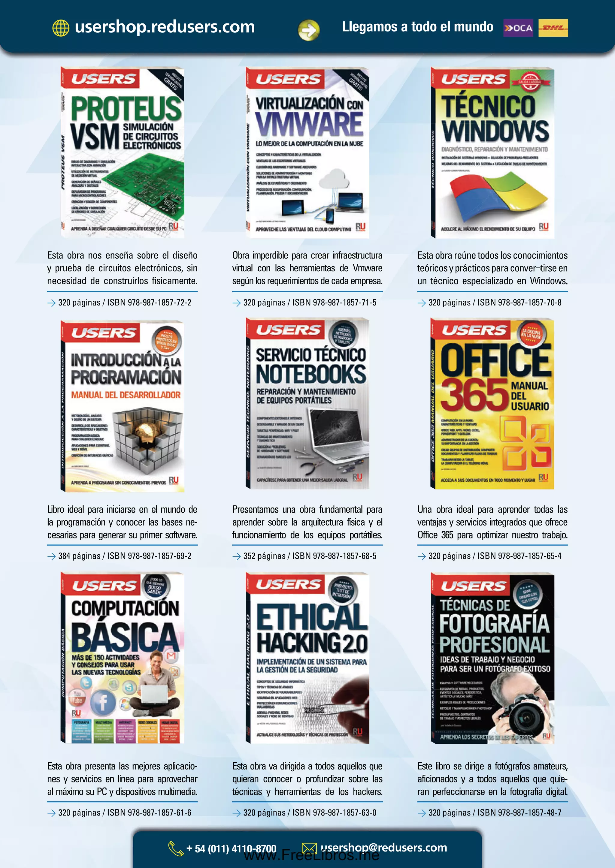 Libro ideal para iniciarse en el mundo de
la programación y conocer las bases ne-
cesarias para generar su primer software.
Presentamos una obra fundamental para
aprender sobre la arquitectura física y el
funcionamiento de los equipos portátiles.
Una obra ideal para aprender todas las
ventajas y servicios integrados que ofrece
Office 365 para optimizar nuestro trabajo.
> 384 páginas / ISBN 978-987-1857-69-2 > 352 páginas / ISBN 978-987-1857-68-5 > 320 páginas / ISBN 978-987-1857-65-4
Esta obra nos enseña sobre el diseño
y prueba de circuitos electrónicos, sin
necesidad de construirlos físicamente.
Obra imperdible para crear infraestructura
virtual con las herramientas de Vmware
segúnlosrequerimientosdecadaempresa.
Estaobrareúnetodoslosconocimientos
teóricosyprácticosparaconver¬tirseen
un técnico especializado en Windows.
> 320 páginas / ISBN 978-987-1857-72-2 > 320 páginas / ISBN 978-987-1857-71-5 > 320 páginas / ISBN 978-987-1857-70-8
Esta obra presenta las mejores aplicacio-
nes y servicios en línea para aprovechar
al máximo su PC y dispositivos multimedia.
Esta obra va dirigida a todos aquellos que
quieran conocer o profundizar sobre las
técnicas y herramientas de los hackers.
Este libro se dirige a fotógrafos amateurs,
aficionados y a todos aquellos que quie-
ran perfeccionarse en la fotografía digital.
> 320 páginas / ISBN 978-987-1857-61-6 > 320 páginas / ISBN 978-987-1857-63-0 > 320 páginas / ISBN 978-987-1857-48-7
Llegamos a todo el mundo
Catalogo Manuales 17x24 nuevo diseño.indd 1 05/02/2013 11:12:43 a.m.
www.FreeLibros.me
 