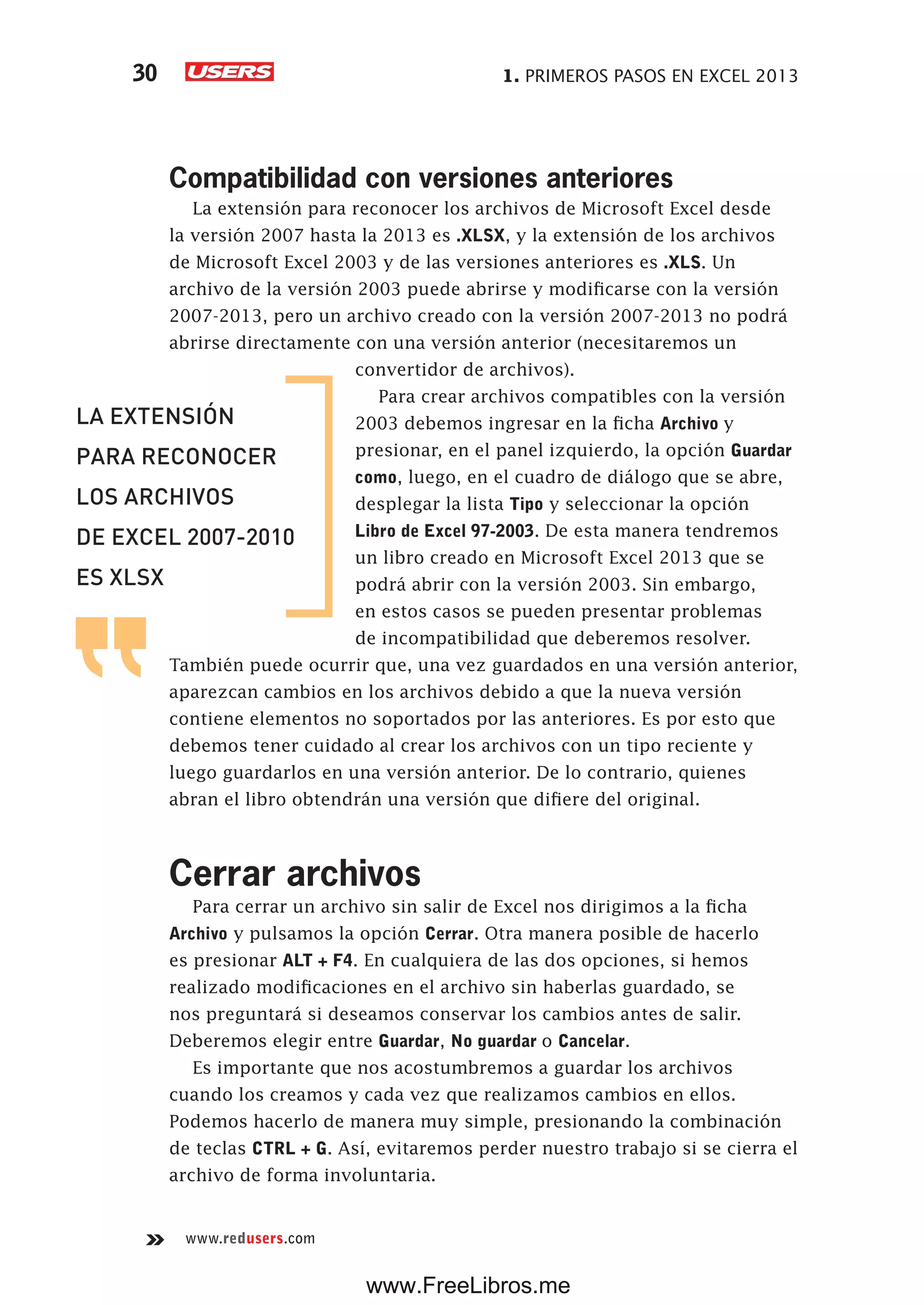1. PRIMEROS PASOS EN EXCEL 201330
www.redusers.com
Compatibilidad con versiones anteriores
La extensión para reconocer los archivos de Microsoft Excel desde
la versión 2007 hasta la 2013 es .XLSX, y la extensión de los archivos
de Microsoft Excel 2003 y de las versiones anteriores es .XLS. Un
archivo de la versión 2003 puede abrirse y modificarse con la versión
2007-2013, pero un archivo creado con la versión 2007-2013 no podrá
abrirse directamente con una versión anterior (necesitaremos un
convertidor de archivos).
Para crear archivos compatibles con la versión
2003 debemos ingresar en la ficha Archivo y
presionar, en el panel izquierdo, la opción Guardar
como, luego, en el cuadro de diálogo que se abre,
desplegar la lista Tipo y seleccionar la opción
Libro de Excel 97-2003. De esta manera tendremos
un libro creado en Microsoft Excel 2013 que se
podrá abrir con la versión 2003. Sin embargo,
en estos casos se pueden presentar problemas
de incompatibilidad que deberemos resolver.
También puede ocurrir que, una vez guardados en una versión anterior,
aparezcan cambios en los archivos debido a que la nueva versión
contiene elementos no soportados por las anteriores. Es por esto que
debemos tener cuidado al crear los archivos con un tipo reciente y
luego guardarlos en una versión anterior. De lo contrario, quienes
abran el libro obtendrán una versión que difiere del original.
Cerrar archivos
Para cerrar un archivo sin salir de Excel nos dirigimos a la ficha
Archivo y pulsamos la opción Cerrar. Otra manera posible de hacerlo
es presionar ALT + F4. En cualquiera de las dos opciones, si hemos
realizado modificaciones en el archivo sin haberlas guardado, se
nos preguntará si deseamos conservar los cambios antes de salir.
Deberemos elegir entre Guardar, No guardar o Cancelar.
Es importante que nos acostumbremos a guardar los archivos
cuando los creamos y cada vez que realizamos cambios en ellos.
Podemos hacerlo de manera muy simple, presionando la combinación
de teclas CTRL + G. Así, evitaremos perder nuestro trabajo si se cierra el
archivo de forma involuntaria.
LA EXTENSIÓN
PARA RECONOCER
LOS ARCHIVOS
DE EXCEL 2007-2010
ES XLSX
www.FreeLibros.me
 
