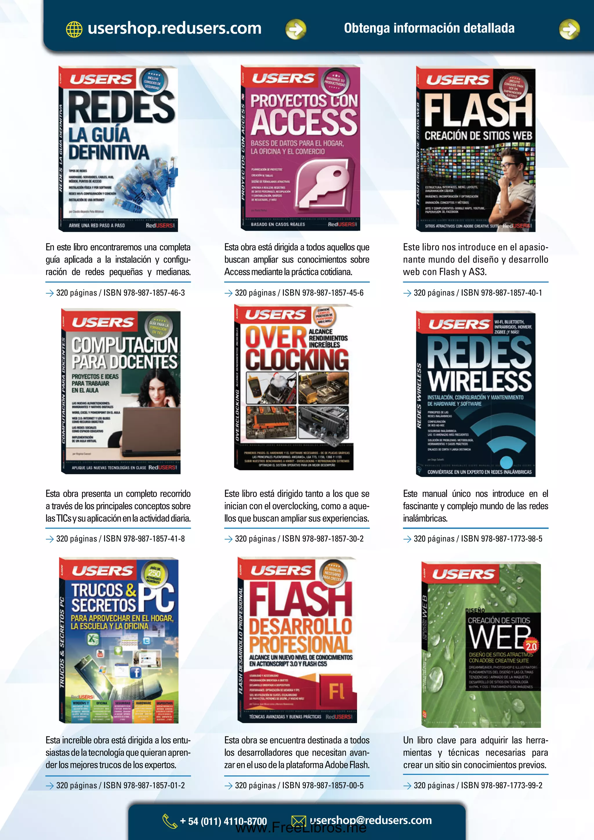 Esta obra presenta un completo recorrido
atravésdelosprincipalesconceptossobre
lasTICsysuaplicaciónenlaactividaddiaria.
Este libro está dirigido tanto a los que se
inicianconeloverclocking,comoaaque-
llosquebuscanampliarsusexperiencias.
> 320 páginas / ISBN 978-987-1857-41-8
> 320 páginas / ISBN 978-987-1857-01-2
> 320 páginas / ISBN 978-987-1857-30-2
> 320 páginas / ISBN 978-987-1857-00-5
> 320 páginas / ISBN 978-987-1773-98-5
> 320 páginas / ISBN 978-987-1773-99-2
Estaobraestádirigidaatodosaquellosque
buscan ampliar sus conocimientos sobre
Accessmediantelaprácticacotidiana.
Este libro nos introduce en el apasio-
nante mundo del diseño y desarrollo
web con Flash y AS3.
> 320 páginas / ISBN 978-987-1857-46-3 > 320 páginas / ISBN 978-987-1857-45-6 > 320 páginas / ISBN 978-987-1857-40-1
En este libro encontraremos una completa
guía aplicada a la instalación y configu-
ración de redes pequeñas y medianas.
Este manual único nos introduce en el
fascinante y complejo mundo de las redes
inalámbricas.
Estaincreíbleobraestádirigidaalosentu-
siastasdelatecnologíaquequieranapren-
derlosmejorestrucosdelosexpertos.
Estaobraseencuentradestinadaatodos
los desarrolladores que necesitan avan-
zarenelusodelaplataformaAdobeFlash.
Un libro clave para adquirir las herra-
mientas y técnicas necesarias para
crearunsitiosinconocimientosprevios.
Obtenga información detallada
Catalogo Manuales 17x24 nuevo diseño.indd 2 05/02/2013 11:14:30 a.m.
www.FreeLibros.me
 