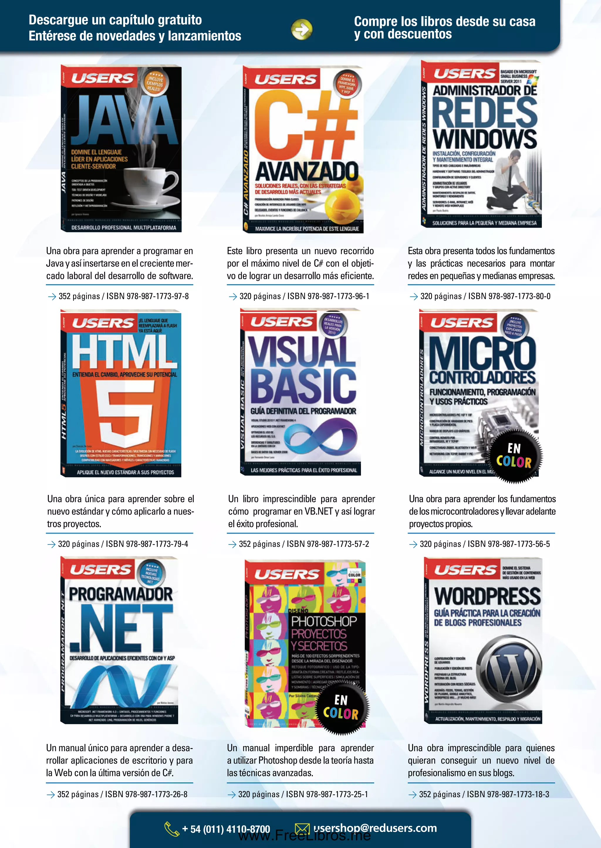 Un manual único para aprender a desa-
rrollar aplicaciones de escritorio y para
la Web con la última versión de C#.
Un libro imprescindible para aprender
cómo programar en VB.NET y así lograr
eléxitoprofesional.
Un manual imperdible para aprender
autilizarPhotoshopdesdelateoríahasta
lastécnicasavanzadas.
Una obra para aprender los fundamentos
delosmicrocontroladoresyllevaradelante
proyectospropios.
Una obra imprescindible para quienes
quieran conseguir un nuevo nivel de
profesionalismoensusblogs.
> 352 páginas / ISBN 978-987-1773-97-8 > 320 páginas / ISBN 978-987-1773-96-1 > 320 páginas / ISBN 978-987-1773-80-0
Una obra única para aprender sobre el
nuevoestándarycómoaplicarloanues-
trosproyectos.
Una obra para aprender a programar en
Javayasíinsertarseenelcrecientemer-
cado laboral del desarrollo de software.
Este libro presenta un nuevo recorrido
por el máximo nivel de C# con el objeti-
vo de lograr un desarrollo más eﬁciente.
Esta obra presenta todos los fundamentos
y las prácticas necesarios para montar
redesenpequeñasymedianasempresas.
> 352 páginas / ISBN 978-987-1773-26-8 > 320 páginas / ISBN 978-987-1773-25-1 > 352 páginas / ISBN 978-987-1773-18-3
> 320 páginas / ISBN 978-987-1773-79-4 > 352 páginas / ISBN 978-987-1773-57-2 > 320 páginas / ISBN 978-987-1773-56-5
Compre los libros desde su casa
y con descuentosEntérese de novedades y lanzamientos
Descargue un capítulo gratuito
Catalogo Manuales 17x24 nuevo diseño.indd 3 05/02/2013 11:14:44 a.m.
www.FreeLibros.me
 