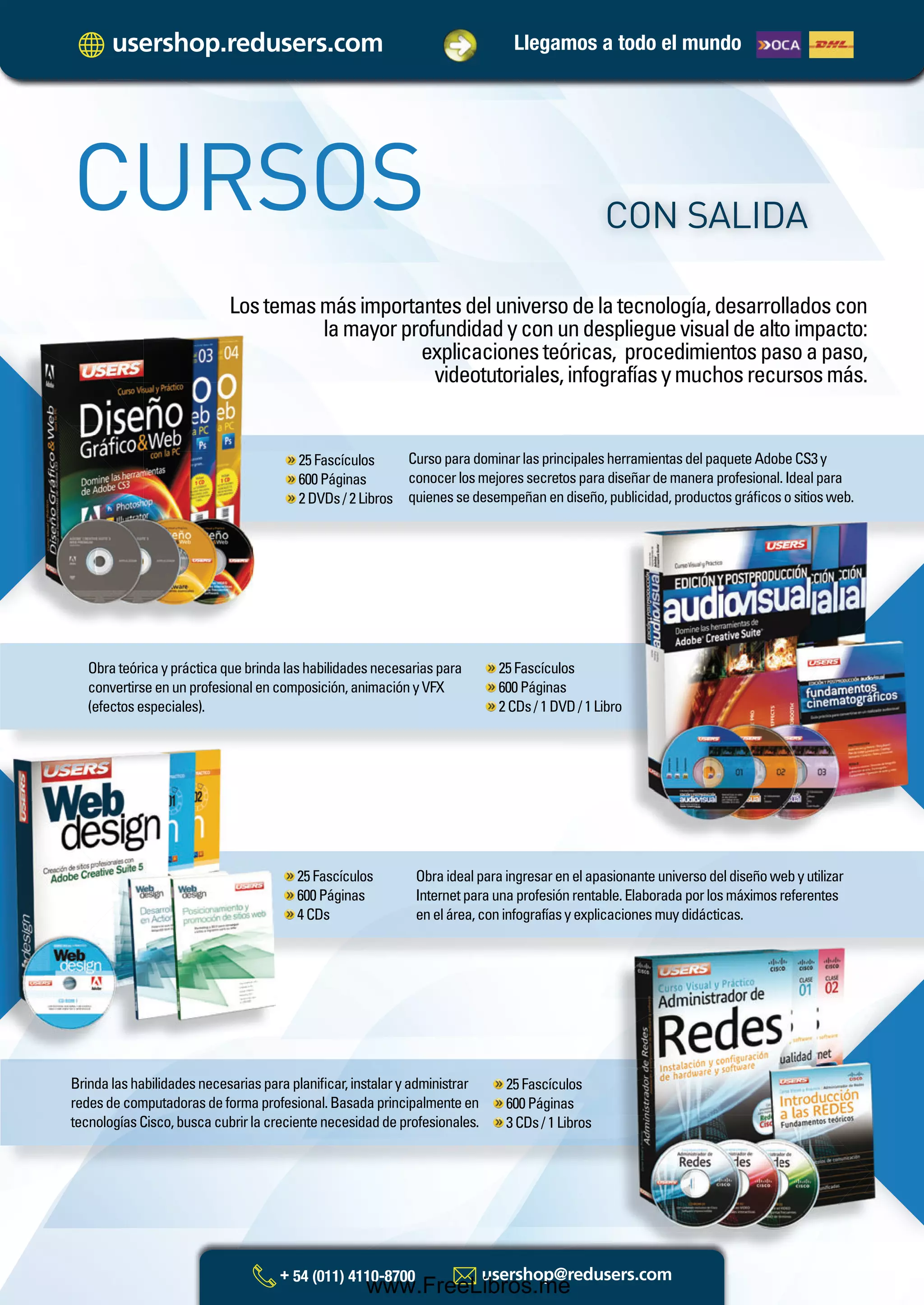 Llegamos a todo el mundo
Lostemasmásimportantesdeluniversodelatecnología,desarrolladoscon
lamayorprofundidadyconundesplieguevisualdealtoimpacto:
explicacionesteóricas, procedimientospasoapaso,
videotutoriales,infografíasymuchosrecursosmás.
CURSOS CON SALIDA
CursoparadominarlasprincipalesherramientasdelpaqueteAdobeCS3y
conocerlosmejoressecretosparadiseñardemaneraprofesional.Idealpara
quienessedesempeñanendiseño,publicidad,productosgráﬁcosositiosweb.
25Fascículos
600Páginas
2DVDs/2Libros
Obrateóricayprácticaquebrindalashabilidadesnecesariaspara
convertirseenunprofesionalencomposición,animaciónyVFX
(efectosespeciales).
25Fascículos
600Páginas
2CDs/1DVD/1Libroroo
Obraidealparaingresarenelapasionanteuniversodeldiseñowebyutilizar
Internetparaunaprofesiónrentable.Elaboradaporlosmáximosreferentes
enelárea,coninfografíasyexplicacionesmuydidácticas.
25Fascículos
600Páginas
4CDs
Brindalashabilidadesnecesariasparaplaniﬁcar,instalaryadministrar
redesdecomputadorasdeformaprofesional.Basadaprincipalmenteen
tecnologíasCisco,buscacubrirlacrecientenecesidaddeprofesionales.
25Fascículos
600Páginas
3CDs/1Libros
Catalogo Manuales 17x24 nuevo diseño.indd 10 05/02/2013 11:16:37 a.m.
www.FreeLibros.me
 