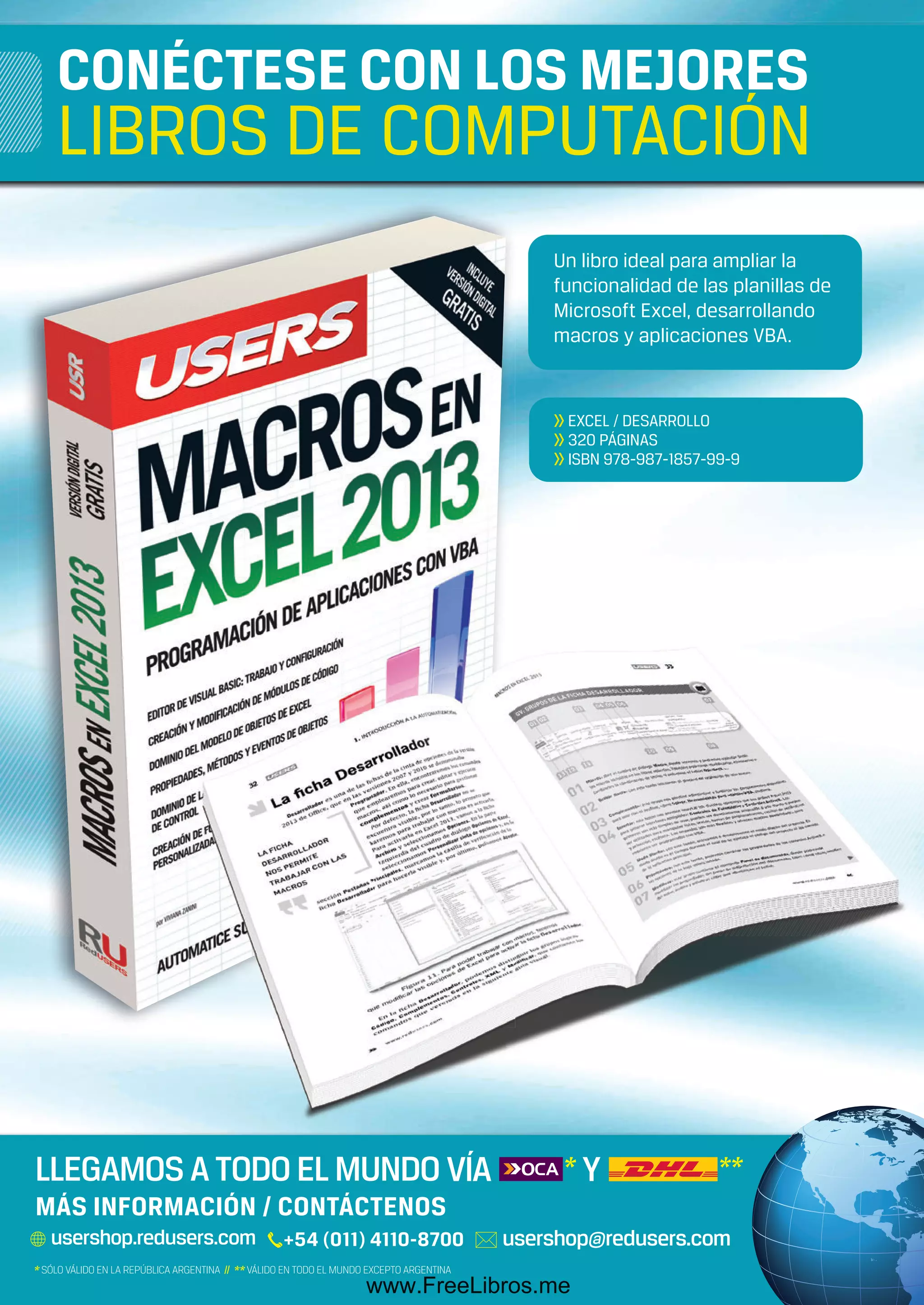 313
Un libro ideal para ampliar la
funcionalidad de las planillas de
Microsoft Excel, desarrollando
macros y aplicaciones VBA.
>> EXCEL / DESARROLLO
>> 320 PÁGINAS
>> ISBN 978-987-1857-99-9
313
CONÉCTESE CON LOS MEJORES
LIBROS DE COMPUTACIÓN
MÁS INFORMACIÓN / CONTÁCTENOS
LIBRO Tango RCT.indd 1 20/03/2013 11:22:14
www.FreeLibros.me
 