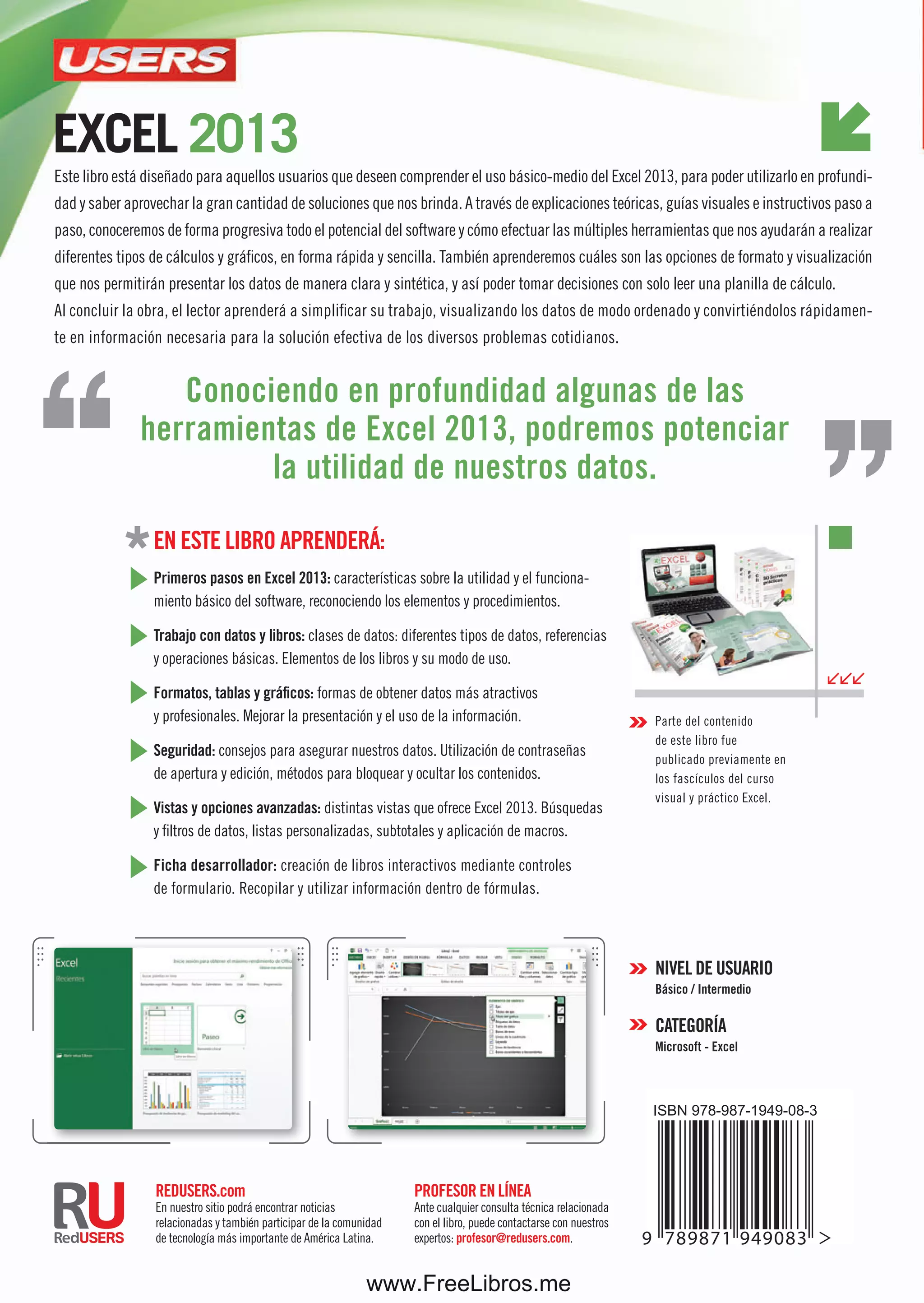 ConozCatodoelpotenCialdelaplanillamásfamosa
profesor en LÍneA
Ante cualquier consulta técnica relacionada
con el libro, puede contactarse con nuestros
expertos: profesor@redusers.com.
reDUsers.com
En nuestro sitio podrá encontrar noticias
relacionadas y también participar de la comunidad
de tecnología más importante de América Latina.
en este Libro AprenDerá:
primeros pasos en excel 2013: características sobre la utilidad y el funciona-
miento básico del software, reconociendo los elementos y procedimientos.
trabajo con datos y libros: clases de datos: diferentes tipos de datos, referencias
y operaciones básicas. Elementos de los libros y su modo de uso.
formatos, tablas y gráficos: formas de obtener datos más atractivos
y profesionales. Mejorar la presentación y el uso de la información.
seguridad: consejos para asegurar nuestros datos. Utilización de contraseñas
de apertura y edición, métodos para bloquear y ocultar los contenidos.
Vistas y opciones avanzadas: distintas vistas que ofrece Excel 2013. Búsquedas
y filtros de datos, listas personalizadas, subtotales y aplicación de macros.
ficha desarrollador: creación de libros interactivos mediante controles
de formulario. Recopilar y utilizar información dentro de fórmulas.
exCel 2013
exCel2013
Este libro está diseñado para aquellos usuarios que deseen comprender el uso básico-medio del Excel 2013, para poder utilizarlo en profundi-
dad y saber aprovechar la gran cantidad de soluciones que nos brinda. A través de explicaciones teóricas, guías visuales e instructivos paso a
paso, conoceremos de forma progresiva todo el potencial del software y cómo efectuar las múltiples herramientas que nos ayudarán a realizar
diferentes tipos de cálculos y gráficos, en forma rápida y sencilla. También aprenderemos cuáles son las opciones de formato y visualización
que nos permitirán presentar los datos de manera clara y sintética, y así poder tomar decisiones con solo leer una planilla de cálculo.
Al concluir la obra, el lector aprenderá a simplificar su trabajo, visualizando los datos de modo ordenado y convirtiéndolos rápidamen-
te en información necesaria para la solución efectiva de los diversos problemas cotidianos.
inCluye
versión
digital
GRATIS
versióndigital
GRATIS
Parte del contenido
de este libro fue
publicado previamente en
los fascículos del curso
visual y práctico Excel.
niVeL De UsUArio
básico / intermedio
CAtegorÍA
Microsoft - excel
Conociendo en profundidad algunas de las
herramientas de excel 2013, podremos potenciar
la utilidad de nuestros datos.
guíapráCtiCa
paraelusuario
novedades del área de trabajo
ingreso y ediCión de datos
formatos y estilos de Celdas
diseño de gráfiCos y tablas
CreaCión y apliCaCión de maCros
Compartir y proteger
la informaCión
www.FreeLibros.me
 