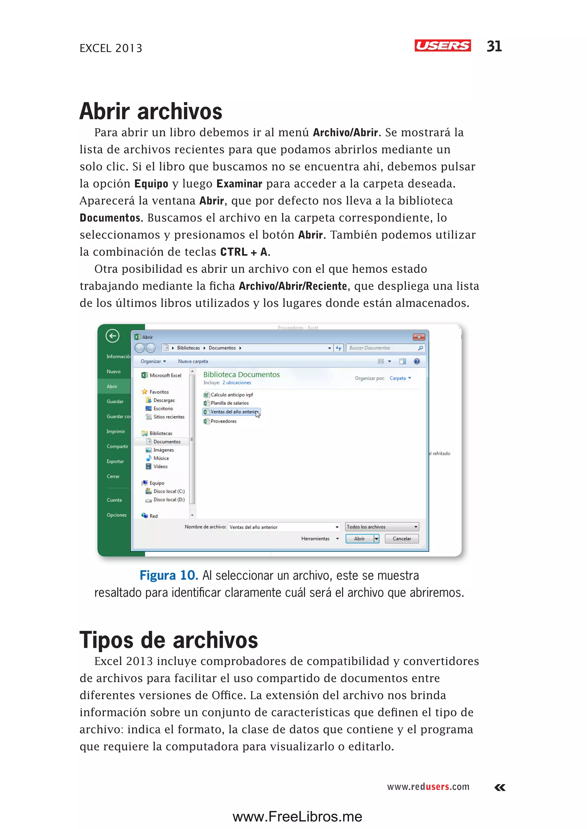 EXCEL 2013 31
www.redusers.com
Abrir archivos
Para abrir un libro debemos ir al menú Archivo/Abrir. Se mostrará la
lista de archivos recientes para que podamos abrirlos mediante un
solo clic. Si el libro que buscamos no se encuentra ahí, debemos pulsar
la opción Equipo y luego Examinar para acceder a la carpeta deseada.
Aparecerá la ventana Abrir, que por defecto nos lleva a la biblioteca
Documentos. Buscamos el archivo en la carpeta correspondiente, lo
seleccionamos y presionamos el botón Abrir. También podemos utilizar
la combinación de teclas CTRL + A.
Otra posibilidad es abrir un archivo con el que hemos estado
trabajando mediante la ficha Archivo/Abrir/Reciente, que despliega una lista
de los últimos libros utilizados y los lugares donde están almacenados.
Figura 10. Al seleccionar un archivo, este se muestra
resaltado para identificar claramente cuál será el archivo que abriremos.
Tipos de archivos
Excel 2013 incluye comprobadores de compatibilidad y convertidores
de archivos para facilitar el uso compartido de documentos entre
diferentes versiones de Office. La extensión del archivo nos brinda
información sobre un conjunto de características que definen el tipo de
archivo: indica el formato, la clase de datos que contiene y el programa
que requiere la computadora para visualizarlo o editarlo.
www.FreeLibros.me
 