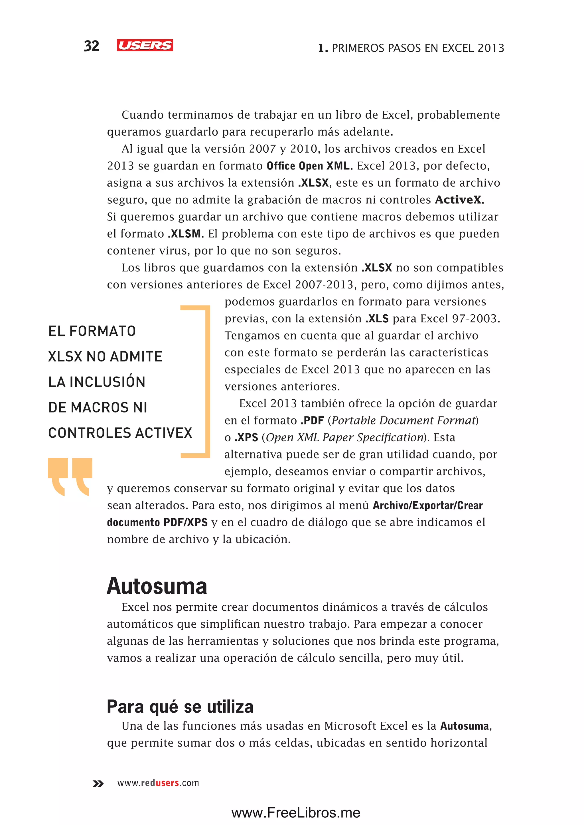 1. PRIMEROS PASOS EN EXCEL 201332
www.redusers.com
Cuando terminamos de trabajar en un libro de Excel, probablemente
queramos guardarlo para recuperarlo más adelante.
Al igual que la versión 2007 y 2010, los archivos creados en Excel
2013 se guardan en formato Office Open XML. Excel 2013, por defecto,
asigna a sus archivos la extensión .XLSX, este es un formato de archivo
seguro, que no admite la grabación de macros ni controles ActiveX.
Si queremos guardar un archivo que contiene macros debemos utilizar
el formato .XLSM. El problema con este tipo de archivos es que pueden
contener virus, por lo que no son seguros.
Los libros que guardamos con la extensión .XLSX no son compatibles
con versiones anteriores de Excel 2007-2013, pero, como dijimos antes,
podemos guardarlos en formato para versiones
previas, con la extensión .XLS para Excel 97-2003.
Tengamos en cuenta que al guardar el archivo
con este formato se perderán las características
especiales de Excel 2013 que no aparecen en las
versiones anteriores.
Excel 2013 también ofrece la opción de guardar
en el formato .PDF (Portable Document Format)
o .XPS (Open XML Paper Specification). Esta
alternativa puede ser de gran utilidad cuando, por
ejemplo, deseamos enviar o compartir archivos,
y queremos conservar su formato original y evitar que los datos
sean alterados. Para esto, nos dirigimos al menú Archivo/Exportar/Crear
documento PDF/XPS y en el cuadro de diálogo que se abre indicamos el
nombre de archivo y la ubicación.
Autosuma
Excel nos permite crear documentos dinámicos a través de cálculos
automáticos que simplifican nuestro trabajo. Para empezar a conocer
algunas de las herramientas y soluciones que nos brinda este programa,
vamos a realizar una operación de cálculo sencilla, pero muy útil.
Para qué se utiliza
Una de las funciones más usadas en Microsoft Excel es la Autosuma,
que permite sumar dos o más celdas, ubicadas en sentido horizontal
EL FORMATO
XLSX NO ADMITE
LA INCLUSIÓN
DE MACROS NI
CONTROLES ACTIVEX
www.FreeLibros.me
 