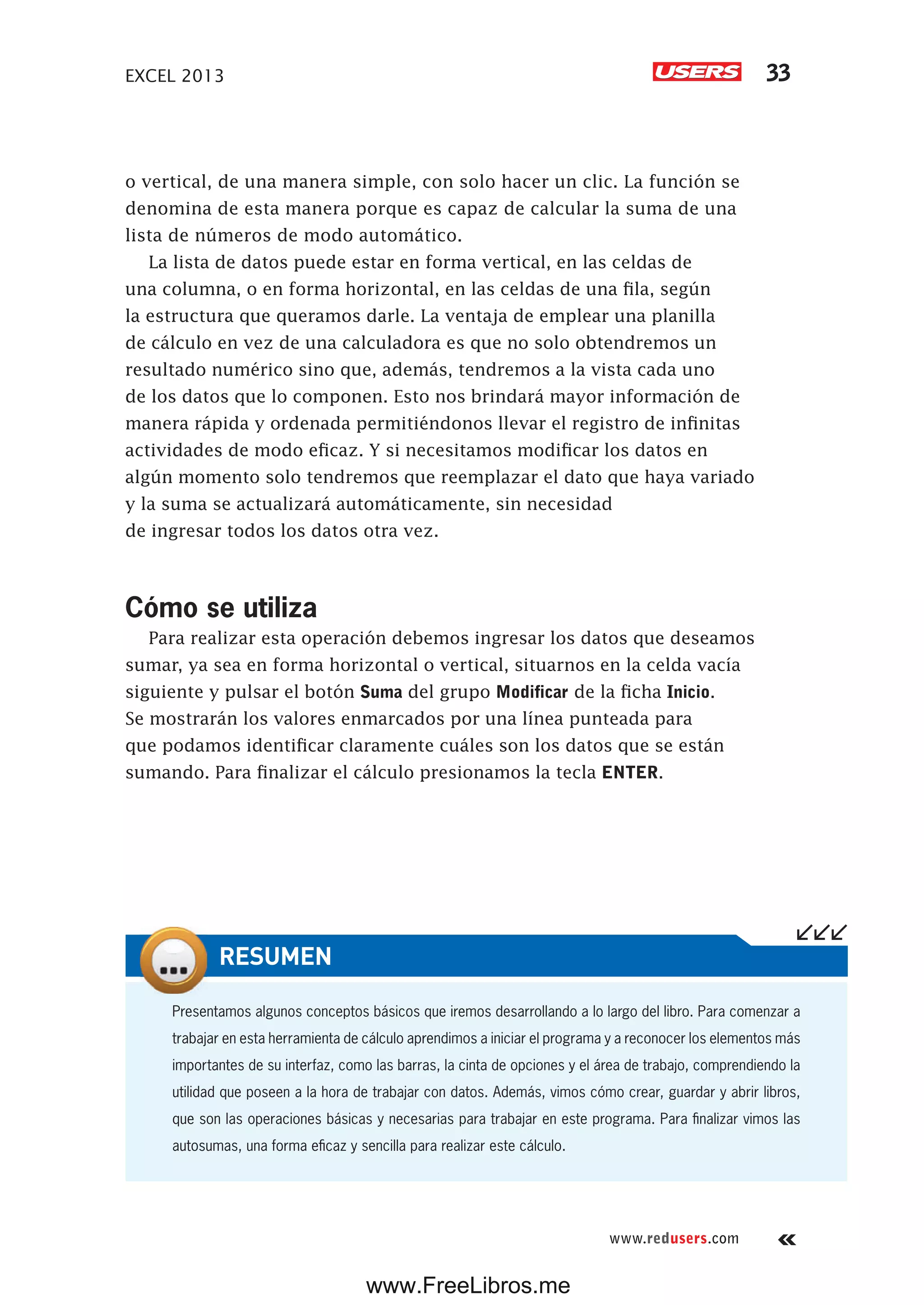 EXCEL 2013 33
www.redusers.com
o vertical, de una manera simple, con solo hacer un clic. La función se
denomina de esta manera porque es capaz de calcular la suma de una
lista de números de modo automático.
La lista de datos puede estar en forma vertical, en las celdas de
una columna, o en forma horizontal, en las celdas de una fila, según
la estructura que queramos darle. La ventaja de emplear una planilla
de cálculo en vez de una calculadora es que no solo obtendremos un
resultado numérico sino que, además, tendremos a la vista cada uno
de los datos que lo componen. Esto nos brindará mayor información de
manera rápida y ordenada permitiéndonos llevar el registro de infinitas
actividades de modo eficaz. Y si necesitamos modificar los datos en
algún momento solo tendremos que reemplazar el dato que haya variado
y la suma se actualizará automáticamente, sin necesidad
de ingresar todos los datos otra vez.
Cómo se utiliza
Para realizar esta operación debemos ingresar los datos que deseamos
sumar, ya sea en forma horizontal o vertical, situarnos en la celda vacía
siguiente y pulsar el botón Suma del grupo Modificar de la ficha Inicio.
Se mostrarán los valores enmarcados por una línea punteada para
que podamos identificar claramente cuáles son los datos que se están
sumando. Para finalizar el cálculo presionamos la tecla ENTER.
Presentamos algunos conceptos básicos que iremos desarrollando a lo largo del libro. Para comenzar a
trabajar en esta herramienta de cálculo aprendimos a iniciar el programa y a reconocer los elementos más
importantes de su interfaz, como las barras, la cinta de opciones y el área de trabajo, comprendiendo la
utilidad que poseen a la hora de trabajar con datos. Además, vimos cómo crear, guardar y abrir libros,
que son las operaciones básicas y necesarias para trabajar en este programa. Para finalizar vimos las
autosumas, una forma eficaz y sencilla para realizar este cálculo.
RESUMEN
www.FreeLibros.me
 