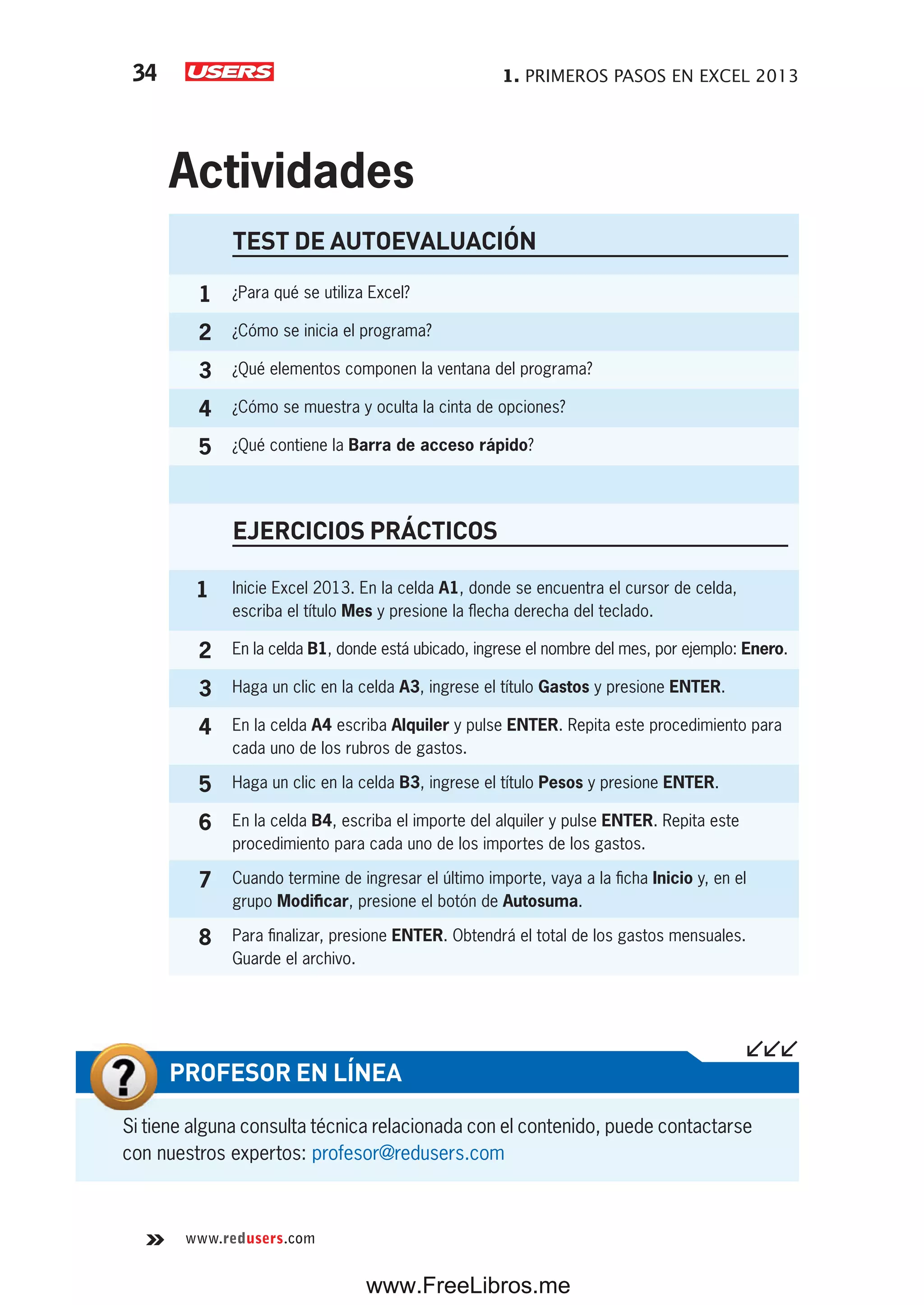1. PRIMEROS PASOS EN EXCEL 201334
www.redusers.com
TEST DE AUTOEVALUACIÓN
1 ¿Para qué se utiliza Excel?
2 ¿Cómo se inicia el programa?
3 ¿Qué elementos componen la ventana del programa?
4 ¿Cómo se muestra y oculta la cinta de opciones?
5 ¿Qué contiene la Barra de acceso rápido?
EJERCICIOS PRÁCTICOS
1 Inicie Excel 2013. En la celda A1, donde se encuentra el cursor de celda,
escriba el título Mes y presione la flecha derecha del teclado.
2 En la celda B1, donde está ubicado, ingrese el nombre del mes, por ejemplo: Enero.
3 Haga un clic en la celda A3, ingrese el título Gastos y presione ENTER.
4 En la celda A4 escriba Alquiler y pulse ENTER. Repita este procedimiento para
cada uno de los rubros de gastos.
5 Haga un clic en la celda B3, ingrese el título Pesos y presione ENTER.
6 En la celda B4, escriba el importe del alquiler y pulse ENTER. Repita este
procedimiento para cada uno de los importes de los gastos.
7 Cuando termine de ingresar el último importe, vaya a la ficha Inicio y, en el
grupo Modificar, presione el botón de Autosuma.
8 Para finalizar, presione ENTER. Obtendrá el total de los gastos mensuales.
Guarde el archivo.
Actividades
Si tiene alguna consulta técnica relacionada con el contenido, puede contactarse
con nuestros expertos: profesor@redusers.com
PROFESOR EN LÍNEA
www.FreeLibros.me
 