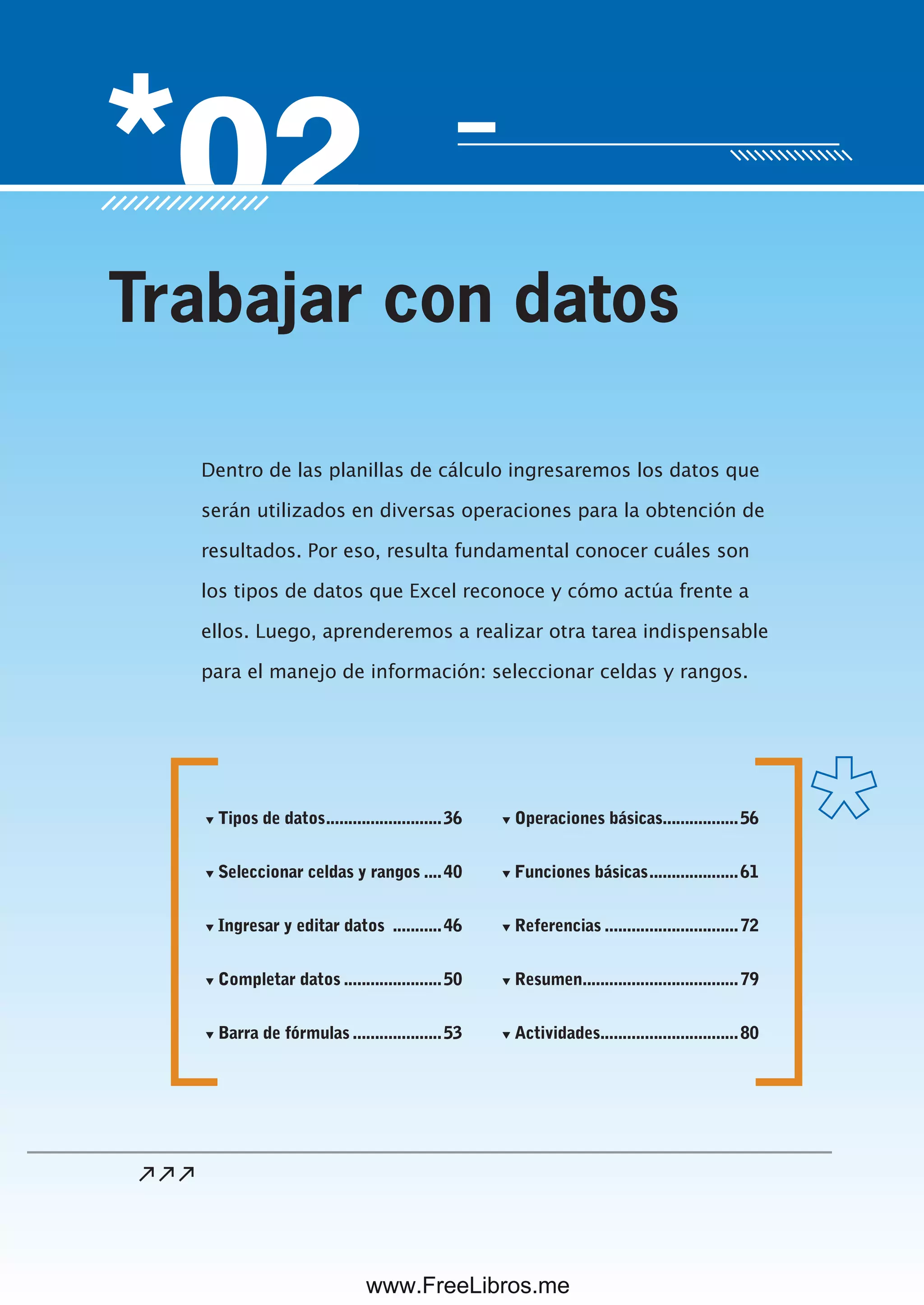 Servicio de atención al lector: usershop@redusers.com
Dentro de las planillas de cálculo ingresaremos los datos que
serán utilizados en diversas operaciones para la obtención de
resultados. Por eso, resulta fundamental conocer cuáles son
los tipos de datos que Excel reconoce y cómo actúa frente a
ellos. Luego, aprenderemos a realizar otra tarea indispensable
para el manejo de información: seleccionar celdas y rangos.
Trabajar con datos
▼ Tipos de datos..........................36
▼ Seleccionar celdas y rangos ....40
▼ Ingresar y editar datos ...........46
▼ Completar datos ......................50
▼ Barra de fórmulas ....................53
▼ Operaciones básicas.................56
▼ Funciones básicas....................61
▼ Referencias ..............................72
▼ Resumen...................................79
▼ Actividades...............................80
www.FreeLibros.me
 