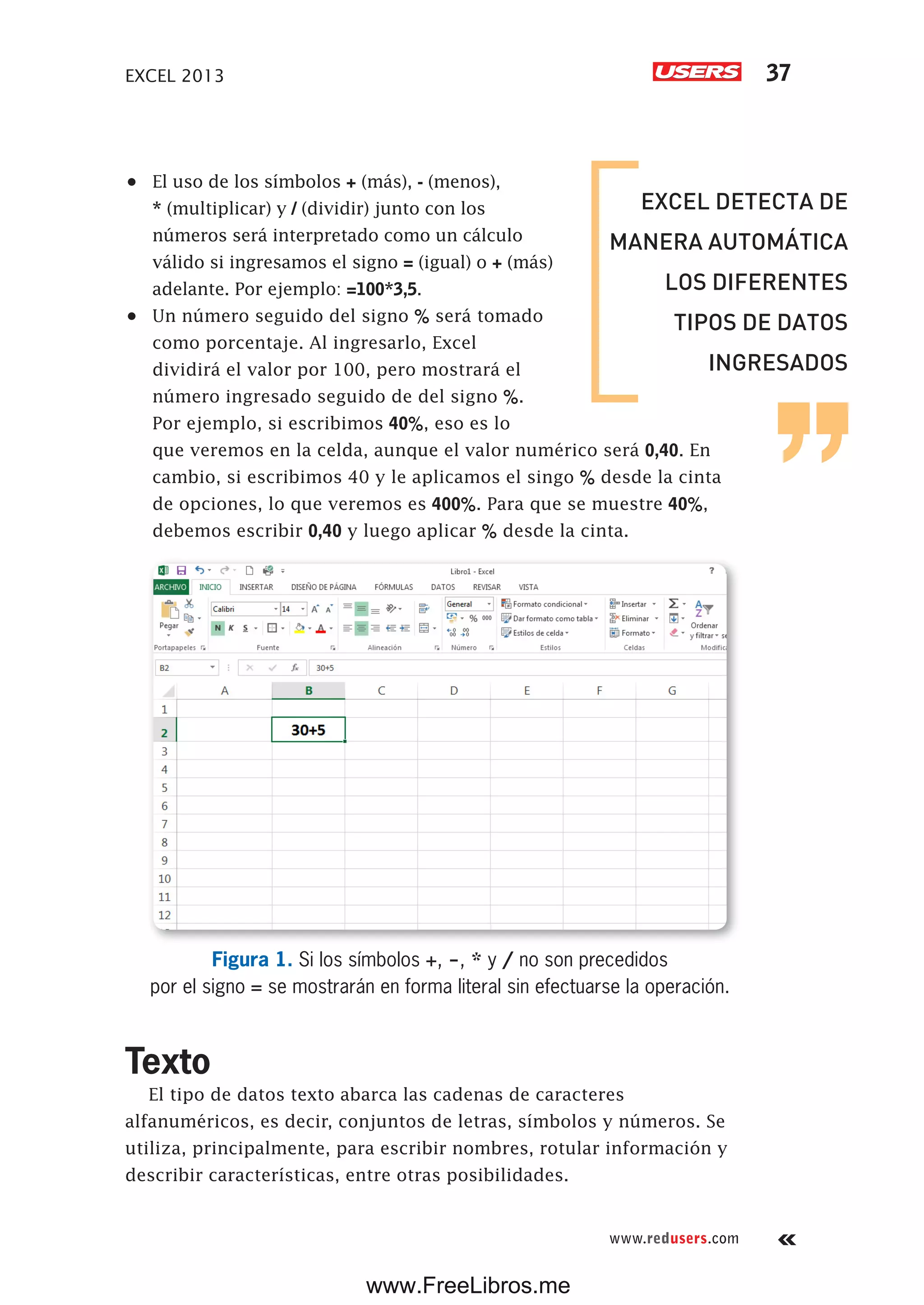 EXCEL 2013 37
www.redusers.com
•	 El uso de los símbolos + (más), - (menos),
* (multiplicar) y / (dividir) junto con los
números será interpretado como un cálculo
válido si ingresamos el signo = (igual) o + (más)
adelante. Por ejemplo: =100*3,5.
•	 Un número seguido del signo % será tomado
como porcentaje. Al ingresarlo, Excel
dividirá el valor por 100, pero mostrará el
número ingresado seguido de del signo %.
Por ejemplo, si escribimos 40%, eso es lo
que veremos en la celda, aunque el valor numérico será 0,40. En
cambio, si escribimos 40 y le aplicamos el singo % desde la cinta
de opciones, lo que veremos es 400%. Para que se muestre 40%,
debemos escribir 0,40 y luego aplicar % desde la cinta.
Figura 1. Si los símbolos +, -, * y / no son precedidos
por el signo = se mostrarán en forma literal sin efectuarse la operación.
Texto
El tipo de datos texto abarca las cadenas de caracteres
alfanuméricos, es decir, conjuntos de letras, símbolos y números. Se
utiliza, principalmente, para escribir nombres, rotular información y
describir características, entre otras posibilidades.
EXCEL DETECTA DE
MANERA AUTOMÁTICA
LOS DIFERENTES
TIPOS DE DATOS
INGRESADOS
www.FreeLibros.me
 