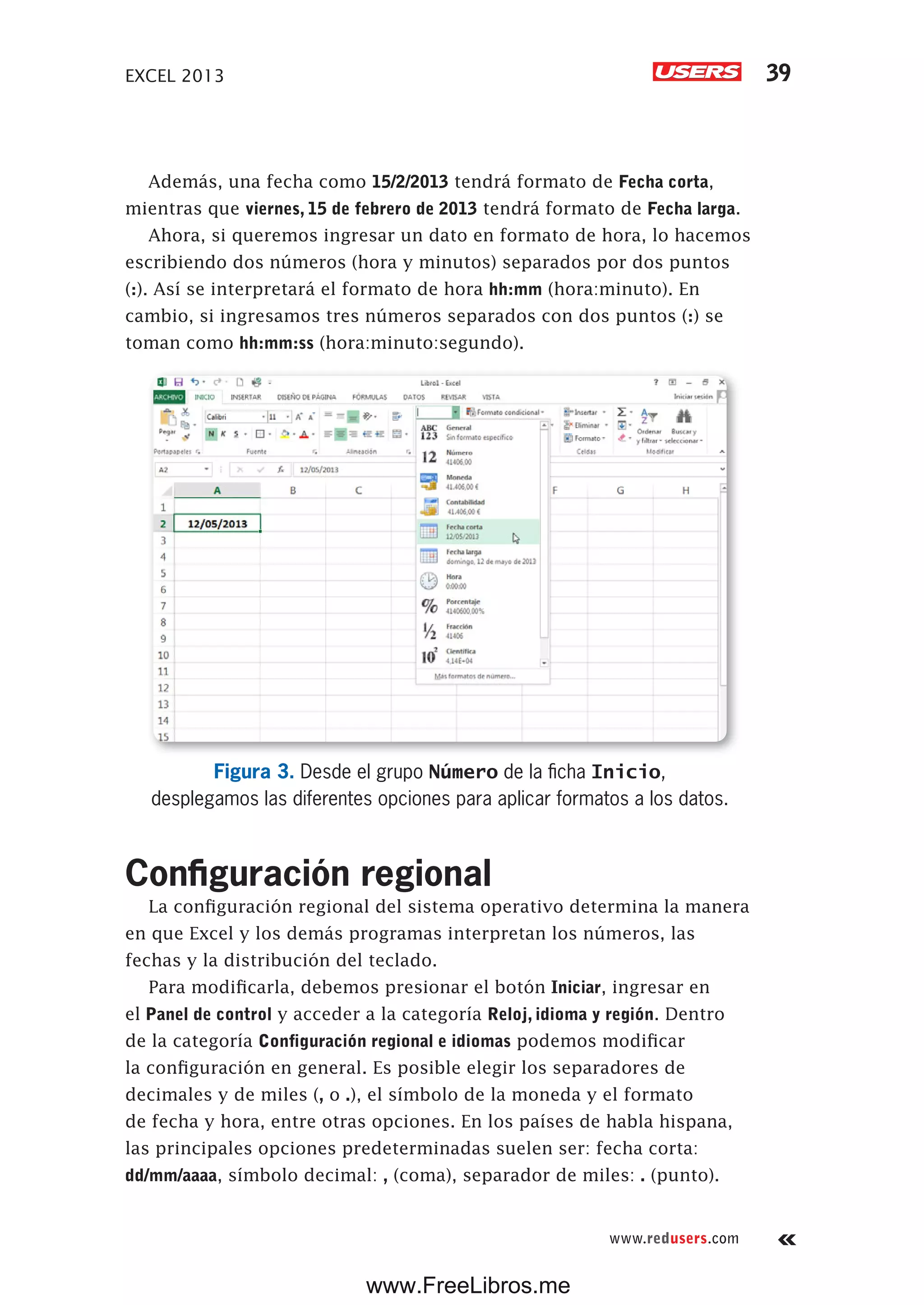EXCEL 2013 39
www.redusers.com
Además, una fecha como 15/2/2013 tendrá formato de Fecha corta,
mientras que viernes, 15 de febrero de 2013 tendrá formato de Fecha larga.
Ahora, si queremos ingresar un dato en formato de hora, lo hacemos
escribiendo dos números (hora y minutos) separados por dos puntos
(:). Así se interpretará el formato de hora hh:mm (hora:minuto). En
cambio, si ingresamos tres números separados con dos puntos (:) se
toman como hh:mm:ss (hora:minuto:segundo).
Figura 3. Desde el grupo Número de la ficha Inicio,
desplegamos las diferentes opciones para aplicar formatos a los datos.
Configuración regional
La configuración regional del sistema operativo determina la manera
en que Excel y los demás programas interpretan los números, las
fechas y la distribución del teclado.
Para modificarla, debemos presionar el botón Iniciar, ingresar en
el Panel de control y acceder a la categoría Reloj, idioma y región. Dentro
de la categoría Configuración regional e idiomas podemos modificar
la configuración en general. Es posible elegir los separadores de
decimales y de miles (, o .), el símbolo de la moneda y el formato
de fecha y hora, entre otras opciones. En los países de habla hispana,
las principales opciones predeterminadas suelen ser: fecha corta:
dd/mm/aaaa, símbolo decimal: , (coma), separador de miles: . (punto).
www.FreeLibros.me
 
