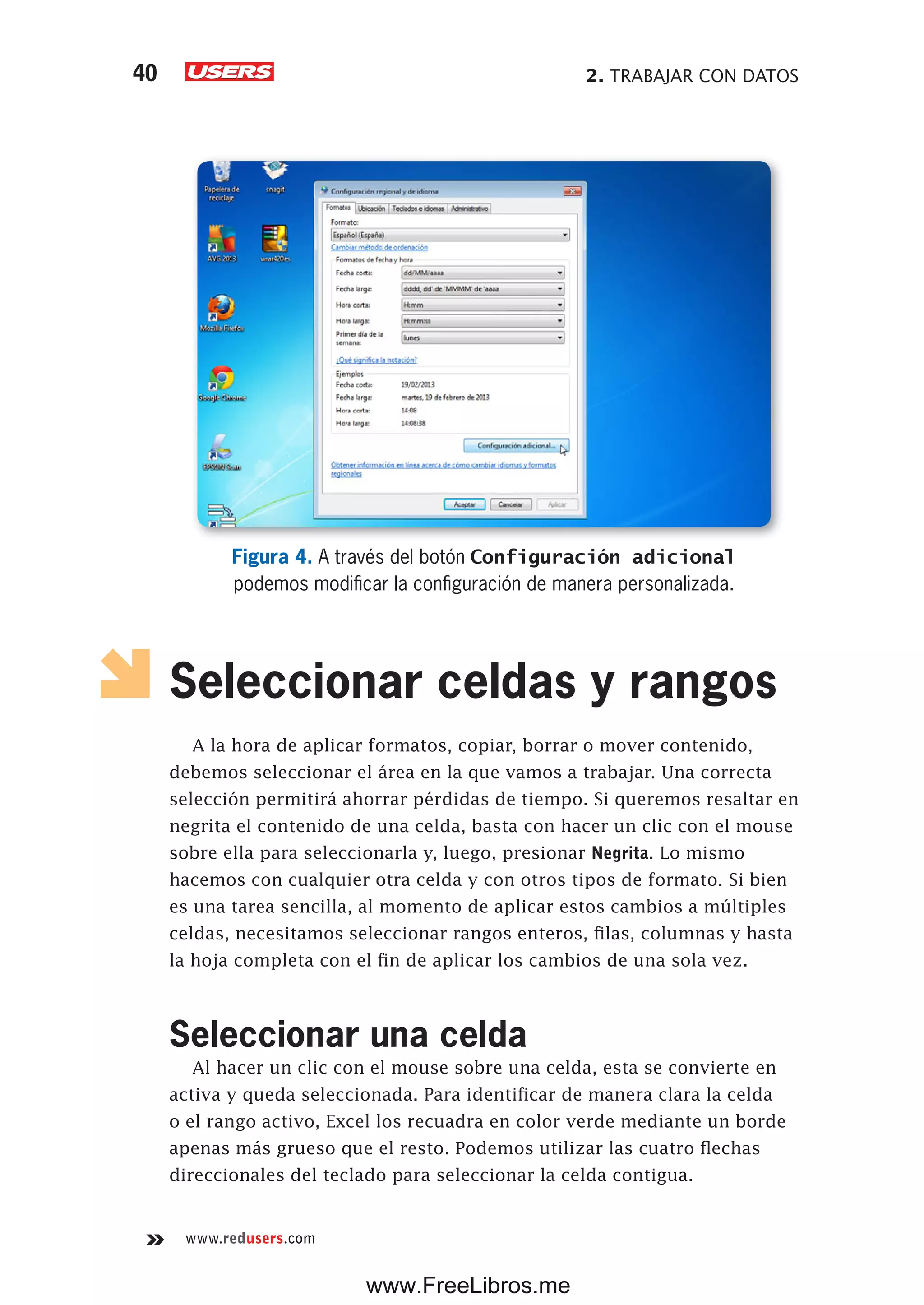 2. TRABAJAR CON DATOS40
www.redusers.com
Figura 4. A través del botón Configuración adicional
podemos modificar la configuración de manera personalizada.
Seleccionar celdas y rangos
A la hora de aplicar formatos, copiar, borrar o mover contenido,
debemos seleccionar el área en la que vamos a trabajar. Una correcta
selección permitirá ahorrar pérdidas de tiempo. Si queremos resaltar en
negrita el contenido de una celda, basta con hacer un clic con el mouse
sobre ella para seleccionarla y, luego, presionar Negrita. Lo mismo
hacemos con cualquier otra celda y con otros tipos de formato. Si bien
es una tarea sencilla, al momento de aplicar estos cambios a múltiples
celdas, necesitamos seleccionar rangos enteros, filas, columnas y hasta
la hoja completa con el fin de aplicar los cambios de una sola vez.
Seleccionar una celda
Al hacer un clic con el mouse sobre una celda, esta se convierte en
activa y queda seleccionada. Para identificar de manera clara la celda
o el rango activo, Excel los recuadra en color verde mediante un borde
apenas más grueso que el resto. Podemos utilizar las cuatro flechas
direccionales del teclado para seleccionar la celda contigua.
www.FreeLibros.me
 