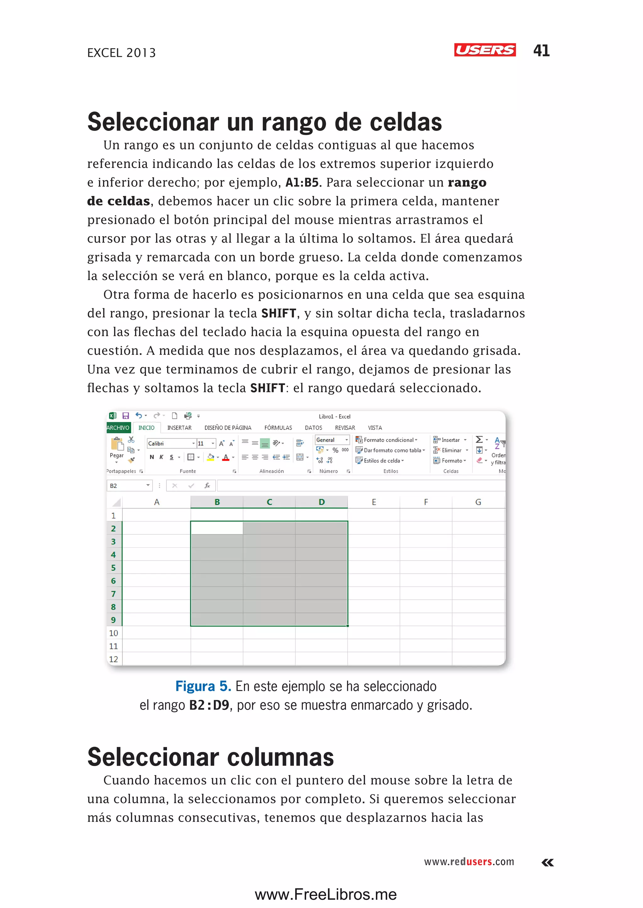 EXCEL 2013 41
www.redusers.com
Seleccionar un rango de celdas
Un rango es un conjunto de celdas contiguas al que hacemos
referencia indicando las celdas de los extremos superior izquierdo
e inferior derecho; por ejemplo, A1:B5. Para seleccionar un rango
de celdas, debemos hacer un clic sobre la primera celda, mantener
presionado el botón principal del mouse mientras arrastramos el
cursor por las otras y al llegar a la última lo soltamos. El área quedará
grisada y remarcada con un borde grueso. La celda donde comenzamos
la selección se verá en blanco, porque es la celda activa.
Otra forma de hacerlo es posicionarnos en una celda que sea esquina
del rango, presionar la tecla SHIFT, y sin soltar dicha tecla, trasladarnos
con las flechas del teclado hacia la esquina opuesta del rango en
cuestión. A medida que nos desplazamos, el área va quedando grisada.
Una vez que terminamos de cubrir el rango, dejamos de presionar las
flechas y soltamos la tecla SHIFT: el rango quedará seleccionado.
Figura 5. En este ejemplo se ha seleccionado
el rango B2:D9, por eso se muestra enmarcado y grisado.
Seleccionar columnas
Cuando hacemos un clic con el puntero del mouse sobre la letra de
una columna, la seleccionamos por completo. Si queremos seleccionar
más columnas consecutivas, tenemos que desplazarnos hacia las
www.FreeLibros.me
 